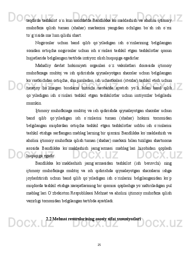 taqdirda tashkilot o`n kun muddatda Bandlikka ko`maklashish va aholini ijtimoiy
muhofaza   qilish   tuman   (shahar)   markazini   yangidan   ochilgan   bo`sh   ish   o`rni
to`g`risida ma`lum qilishi shart.
Nogironlar   uchun   band   qilib   qo`yiladigan   ish   o`rinlarining   belgilangan
sonidan   ortiqcha   nogironlar   uchun   ish   o`rinlari   tashkil   etgan   tashkilotlar   qonun
hujjatlarida belgilangan tartibda imtiyoz olish huquqiga egadirlar.
Mahalliy   davlat   hokimiyati   organlari   o`z   vakolatlari   doirasida   ijtimoiy
muhofazaga   muhtoj   va   ish   qidirishda   qiynalayotgan   shaxslar   uchun   belgilangan
ko`rsatkichdan ortiqcha, shu jumladan, ish uchastkalari (stexlar) tashkil etish  uchun
turarjoy   bo`lmagan   binolarni   birinchi   navbatda   ajratish   yo`li   bilan   band   qilib
qo`yiladigan   ish   o`rinlari   tashkil   etgan   tashkilotlar   uchun   imtiyozlar   belgilashi
mumkin.
Ijtimoiy   muhofazaga   muhtoj   va   ish   qidirishda   qiynalayotgan   shaxslar   uchun
band   qilib   qo`yiladigan   ish   o`rinlarini   tuman   (shahar)   hokimi   tomonidan
belgilangan   miqdordan   ortiqcha   tashkil   etgan   tashkilotlar   ushbu   ish   o`rinlarini
tashkil etishga sarflangan mablag`larning bir qismini Bandlikka ko`maklashish va
aholini ijtimoiy muhofaza qilish tuman (shahar) markazi bilan tuzilgan shartnoma
asosida   Bandlikka   ko`maklashish   jamg`armasi   mablag`lari   hisobidan   qoplash
huquqiga egadir.
Bandlikka   ko`maklashish   jamg`armasidan   tashkilot   (ish   beruvchi)   ning
ijtimoiy   muhofazaga   muhtoj   va   ish   qidirishda   qiynalayotgan   shaxslarni   ishga
joylashtirish   uchun   band   qilib   qo`yiladigan   ish   o`rinlarini   belgilanganidan   ko`p
miqdorda tashkil etishga xarajatlarining bir qismini qoplashga yo`naltiriladigan pul
mablag`lari O`zbekiston Respublikasi Mehnat va aholini ijtimoiy muhofaza qilish
vazirligi tomonidan belgilangan tartibda ajratiladi.
                  2.2   Mehnat resurslarining asosiy sifat xususiyatlari
25 