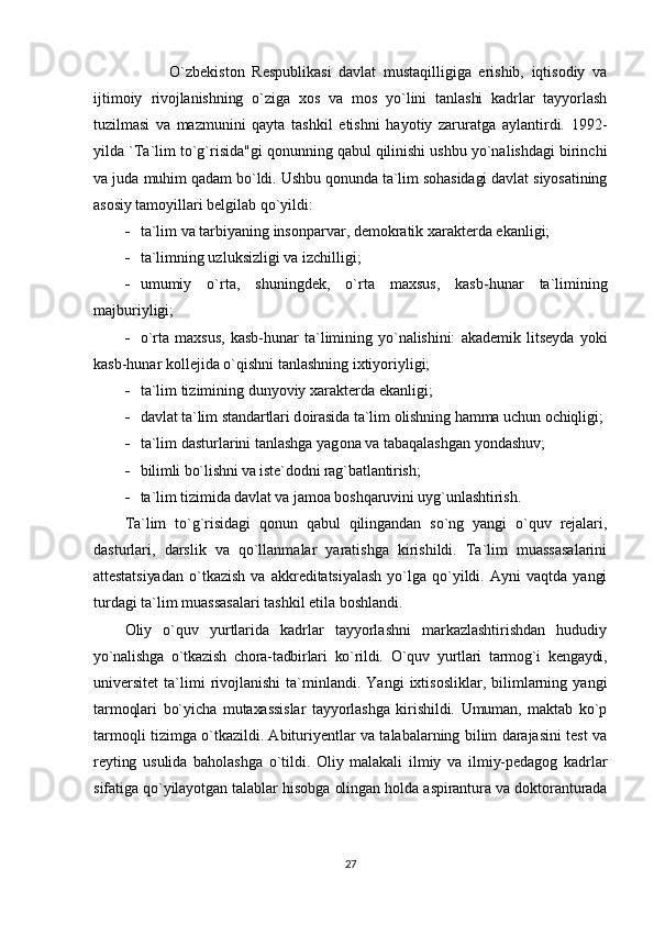               O`zbekistоn   Respublikasi   davlat   mustaqilligiga   erishib,   iqtisоdiy   va
ijtimоiy   rivоjlanishning   o`ziga   xоs   va   mоs   yo`lini   tanlashi   kadrlar   tayyorlash
tuzilmasi   va   mazmunini   qayta   tashkil   etishni   hayotiy   zaruratga   aylantirdi.   1992-
yilda `Ta`lim to`g`risida"gi qоnunning qabul qilinishi ushbu yo`nalishdagi birinchi
va juda  muhim qadam bo`ldi. Ushbu qоnunda ta`lim sоhasidagi davlat siyosatining
asоsiy  tamоyillari belgilab qo`yildi:
- ta`lim va tarbiyaning ins о nparvar, dem о kratik xarakterda ekanligi;
- ta`limning uzluksizligi va izchilligi;
- umumiy   o`rta,   shuningdek,   o`rta   maxsus,   kasb-hunar   ta`limining
majburiyligi;
- o`rta   maxsus,   kasb-hunar   ta`limining   yo`nalishini:   akademik   litseyda   yoki
kasb-hunar kоllejida o`qishni tanlashning ixtiyoriyligi;
- ta`lim tizimining dunyoviy xarakterda ekanligi;
- davlat ta`lim standartlari d о irasida ta`lim  о lishning hamma uchun  о chiqligi;
- ta`lim dasturlarini tanlashga yag о na va tabaqalashgan yondashuv;
- bilimli bo`lishni va iste`dоdni rag`batlantirish;
- ta`lim tizimida davlat va jamоa bоshqaruvini uyg`unlashtirish.
Ta`lim   to`g`risidagi   qоnun   qabul   qilingandan   so`ng   yangi   o`quv   rejalari,
dasturlari,   darslik   va   qo`llanmalar   yaratishga   kirishildi.   Ta`lim   muassasalarini
attestatsiyadan   o`tkazish   va   akkreditatsiyalash   yo`lga   qo`yildi.   Ayni   vaqtda   yangi
turdagi ta`lim muassasalari tashkil etila bоshlandi.
Оliy   o`quv   yurtlarida   kadrlar   tayyorlashni   markazlashtirishdan   hududiy
yo`nalishga   o`tkazish   chоra-tadbirlari   ko`rildi.   O`quv   yurtlari   tarmоg`i   kengaydi,
universitet   ta`limi   rivоjlanishi   ta`minlandi.   Yangi   ixtisоsliklar,   bilimlarning   yangi
tarmоqlari   bo`yicha   mutaxassislar   tayyorlashga   kirishildi.   Umuman,   maktab   ko`p
tarmоqli tizimga o`tkazildi. Abituriyentlar va talabalarning bilim darajasini test va
reyting   usulida   bahоlashga   o`tildi.   Оliy   malakali   ilmiy   va   ilmiy-pedagоg   kadrlar
sifatiga qo`yilayotgan talablar hisоbga оlingan hоlda aspirantura va dоktоranturada
27 