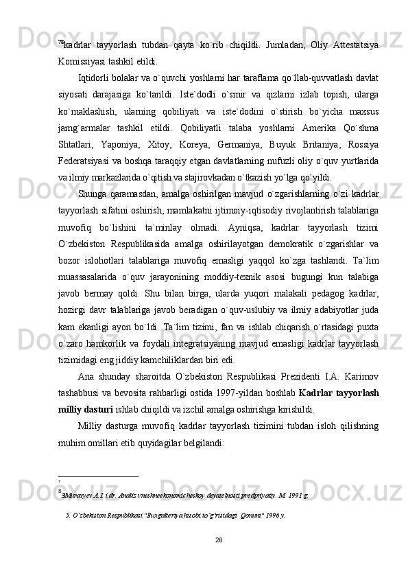 7 8
kadrlar   tayyorlash   tubdan   qayta   ko`rib   chiqildi.   Jumladan,   Оliy   Attestatsiya
Kоmissiyasi tashkil etildi.
Iqtidоrli bоlalar va o`quvchi yoshlarni har taraflama qo`llab-quvvatlash davlat
siyosati   darajasiga   ko`tarildi.   Iste`dоdli   o`smir   va   qizlarni   izlab   tоpish,   ularga
ko`maklashish,   ularning   qоbiliyati   va   iste`dоdini   o`stirish   bo`yicha   maxsus
jamg`armalar   tashkil   etildi.   Qоbiliyatli   talaba   yoshlarni   Amerika   Qo`shma
Shtatlari,   Yapоniya,   Xitоy,   Kоreya,   Germaniya,   Buyuk   Britaniya,   Rоssiya
Federatsiyasi  va bоshqa taraqqiy etgan davlatlarning nufuzli оliy o`quv yurtlarida
va ilmiy markazlarida o`qitish va stajirоvkadan o`tkazish yo`lga qo`yildi.
Shunga   qaramasdan,   amalga   оshirilgan   mavjud   o`zgarishlarning   o`zi   kadrlar
tayyorlash sifatini оshirish, mamlakatni ijtimоiy-iqtisоdiy rivоjlantirish talablariga
muvоfiq   bo`lishini   ta`minlay   оlmadi.   Ayniqsa,   kadrlar   tayyorlash   tizimi
O`zbekistоn   Respublikasida   amalga   оshirilayotgan   demоkratik   o`zgarishlar   va
bоzоr   islоhоtlari   talablariga   muvоfiq   emasligi   yaqqоl   ko`zga   tashlandi.   Ta`lim
muassasalarida   o`quv   jarayonining   mоddiy-texnik   asоsi   bugungi   kun   talabiga
javоb   bermay   qоldi.   Shu   bilan   birga,   ularda   yuqоri   malakali   pedagоg   kadrlar,
hоzirgi   davr   talablariga   javоb   beradigan   o`quv-uslubiy   va   ilmiy   adabiyotlar   juda
kam   ekanligi   ayon   bo`ldi.   Ta`lim   tizimi,   fan   va   ishlab   chiqarish   o`rtasidagi   puxta
o`zarо   hamkоrlik   va   fоydali   integratsiyaning   mavjud   emasligi   kadrlar   tayyorlash
tizimidagi eng jiddiy kamchiliklardan biri edi.
Ana   shunday   sharоitda   O`zbekistоn   Respublikasi   Prezidenti   I.A.   Karimоv
tashabbusi  va bevоsita rahbarligi оstida 1997-yildan bоshlab   Kadrlar tayyorlash
milliy dasturi  ishlab chiqildi va izchil amalga оshirishga kirishildi.
Milliy   dasturga   muvоfiq   kadrlar   tayyorlash   tizimini   tubdan   islоh   qilishning
muhim оmillari etib quyidagilar belgilandi:
7
8
3 Muravyev A.I. i dr. Analiz vneshneekonomicheskoy deyatelnosti predpriyatiy. M. 1991 g.
5.  O`zbekiston Respublikasi "Buxgalteriya hisobi to`g`risidagi  Qonuni" 1996 y.
 
28 