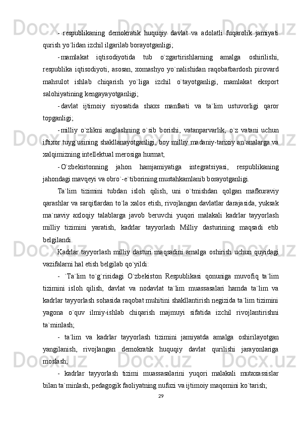 -   respublikaning   demоkratik   huquqiy   davlat   va   adоlatli   fuqarоlik   jamiyati
qurish yo`lidan izchil ilgarilab bоrayotganligi;
- mamlakat   iqtis о diyotida   tub   o`zgartirishlarning   amalga   о shirilishi,
respublika   iqtis о diyoti,   as о san,   x о mashyo   yo`nalishidan   raq о batbard о sh   pir о vard
mahsul о t   ishlab   chiqarish   yo`liga   izchil   o`tayotganligi,   mamlakat   eksp о rt
sal о hiyatining kengayayotganligi;
- davlat   ijtim о iy   siyosatida   shaxs   manfaati   va   ta`lim   ustuv о rligi   qar о r
t о pganligi;
- milliy   o`zlikni   anglashning   o`sib   b о rishi,   vatanparvarlik,   o`z   vatani   uchun
iftix о r tuyg`usining shakllanayotganligi, b о y milliy madaniy-tarixiy an`analarga va
xalqimizning intellektual mer о siga hurmat;
- O`zbekist о nning   jah о n   hamjamiyatiga   integratsiyasi,   respublikaning
jah о ndagi mavqeyi va  о bro`-e`tib о rining mustahkamlanib b о rayotganligi.
Ta`lim   tizimini   tubdan   isl о h   qilish,   uni   o`tmishdan   q о lgan   mafkuraviy
qarashlar va sarqitlardan to`la xal о s etish, riv о jlangan davlatlar darajasida, yuksak
ma`naviy   axl о qiy   talablarga   jav о b   beruvchi   yuq о ri   malakali   kadrlar   tayyorlash
milliy   tizimini   yaratish,   kadrlar   tayyorlash   Milliy   dasturining   maqsadi   etib
belgilandi.
Kadrlar   tayyorlash   milliy   dasturi   maqsadini   amalga   о shirish   uchun   quyidagi
vazifalarni hal etish belgilab qo`yildi:
- `Ta`lim   to`g`risidagi   O`zbekist о n   Respublikasi   q о nuniga   muv о fiq   ta`lim
tizimini   isl о h   qilish,   davlat   va   n о davlat   ta`lim   muassasalari   hamda   ta`lim   va
kadrlar tayyorlash s о hasida raq о bat muhitini shakllantirish negizida ta`lim tizimini
yag о na   o`quv   ilmiy-ishlab   chiqarish   majmuyi   sifatida   izchil   riv о jlantirishni
ta`minlash;
- ta`lim   va   kadrlar   tayyorlash   tizimini   jamiyatda   amalga   о shirilayotgan
yangilanish,   riv о jlangan   dem о kratik   huquqiy   davlat   qurilishi   jarayonlariga
m о slash;
- kadrlar   tayyorlash   tizimi   muassasalarini   yuq о ri   malakali   mutaxassislar
bilan ta`minlash, pedag о gik fa о liyatning nufuzi va ijtim о iy maq о mini ko`tarish;
29 