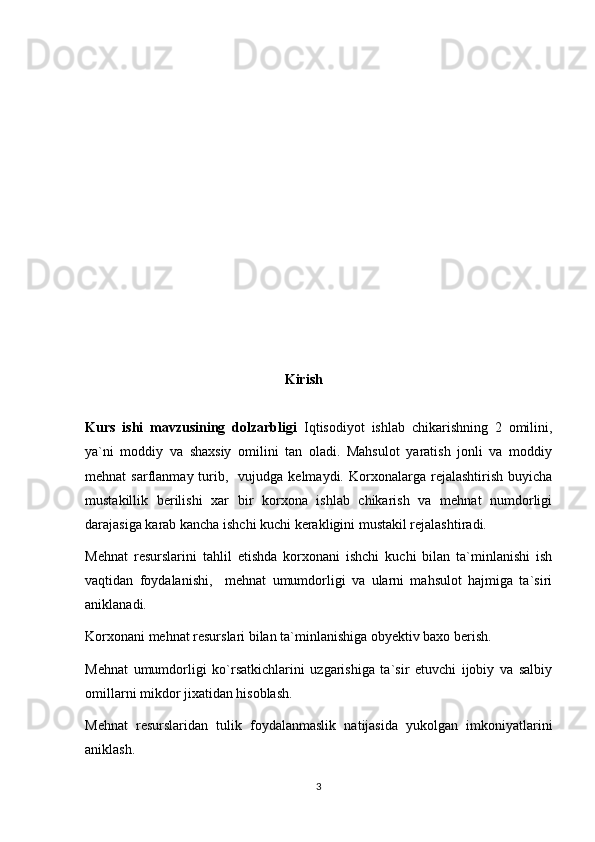                                                          Kirish
Kurs   ishi   mavzusining   dolzarbligi   Iqtisodiyot   ishlab   chikarishning   2   omilini,
ya`ni   moddiy   va   shaxsiy   omilini   tan   oladi.   Mahsulot   yaratish   jonli   va   moddiy
mehnat   sarflanmay  turib,    vujudga  kelmaydi.   Korxonalarga  rejalashtirish  buyicha
mustakillik   berilishi   xar   bir   korxona   ishlab   chikarish   va   mehnat   numdorligi
darajasiga karab kancha ishchi kuchi kerakligini mustakil rejalashtiradi.
Mehnat   resurslarini   tahlil   etishda   korxonani   ishchi   kuchi   bilan   ta`minlanishi   ish
vaqtidan   foydalanishi,     mehnat   umumdorligi   va   ularni   mahsulot   hajmiga   ta`siri
aniklanadi. 
Korxonani mehnat resurslari bilan ta`minlanishiga obyektiv baxo berish.
Mehnat   umumdorligi   ko`rsatkichlarini   uzgarishiga   ta`sir   etuvchi   ijobiy   va   salbiy
omillarni mikdor jixatidan hisoblash.
Mehnat   resurslaridan   tulik   foydalanmaslik   natijasida   yukolgan   imkoniyatlarini
aniklash.
3 