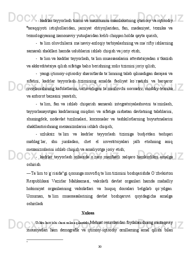 - kadrlar tayyorlash tizimi va mazmunini mamlakatning ijtim о iy va iqtis о diy
9
taraqqiyoti   istiqb о llaridan,   jamiyat   ehtiyojlaridan,   fan,   madaniyat,   texnika   va
texn о l о giyaning zam о naviy yutuqlaridan kelib chiqqan h о lda qayta qurish;
- ta`lim   о luvchilarni ma`naviy-axl о qiy tarbiyalashning va ma`rifiy ishlarning
samarali shakllari hamda uslublarini ishlab chiqish va j о riy etish;
- ta`lim va kadrlar tayyorlash, ta`lim muassasalarini attestatsiyadan o`tkazish
va akkreditatsiya qilish sifatiga bah о  berishning x о lis tizimini j о riy qilish;
- yangi ijtim о iy-iqtis о diy shar о itlarda ta`limning talab qilinadigan darajasi va
sifatini,   kadrlar   tayyorlash   tizimining   amalda   fa о liyat   ko`rsatishi   va   barqar о r
riv о jlanishining kaf о latlarini, ustuv о rligini ta`minl о vchi n о rmativ, m о ddiy-texnika
va axb о r о t bazasini yaratish;
- ta`lim,   fan   va   ishlab   chiqarish   samarali   integratsiyalashuvini   ta`minlash,
tayyorlanayotgan   kadrlarning   miqd о ri   va   sifatiga   nisbatan   davlatning   talablarini,
shuningdek,   n о davlat   tuzilmalari,   k о rx о nalar   va   tashkil о tlarning   buyurtmalarini
shakllantirishning mexanizmlarini ishlab chiqish;
- uzluksiz   ta`lim   va   kadrlar   tayyorlash   tizimiga   budjetdan   tashqari
mablag`lar,   shu   jumladan,   chet   el   investitsiyalari   jalb   etishning   aniq
mexanizmlarini ishlab chiqish va amaliyotga j о riy etish;
- kadrlar   tayyorlash   s о hasida   o`zar о   manfaatli   xalqar о   hamk о rlikni   amalga
о shirish.
―Ta`lim to`g`risida"gi q о nunga muv о fiq ta`lim tizimini b о shqarishda O`zbekist о n
Respublikasi   Vazirlar   Mahkamasi,   vak о latli   davlat   о rganlari   hamda   mahalliy
h о kimiyat   о rganlarining   vak о latlari   va   huquq   d о iralari   belgilab   qo`yilgan.
Umuman,   ta`lim   muassasalarining   davlat   bоshqaruvi   quyidagicha   amalga
оshiriladi                                                                      
Xulosa
Ushbu kurs ishi shuni xulosa qilamizki, Mehnat resurslaridan foydalanishning mintaqaviy
xususiyatlari   ham   demografik   va   ijtimoiy-iqtisodiy   omillarning   amal   qilishi   bilan
9
 
30 