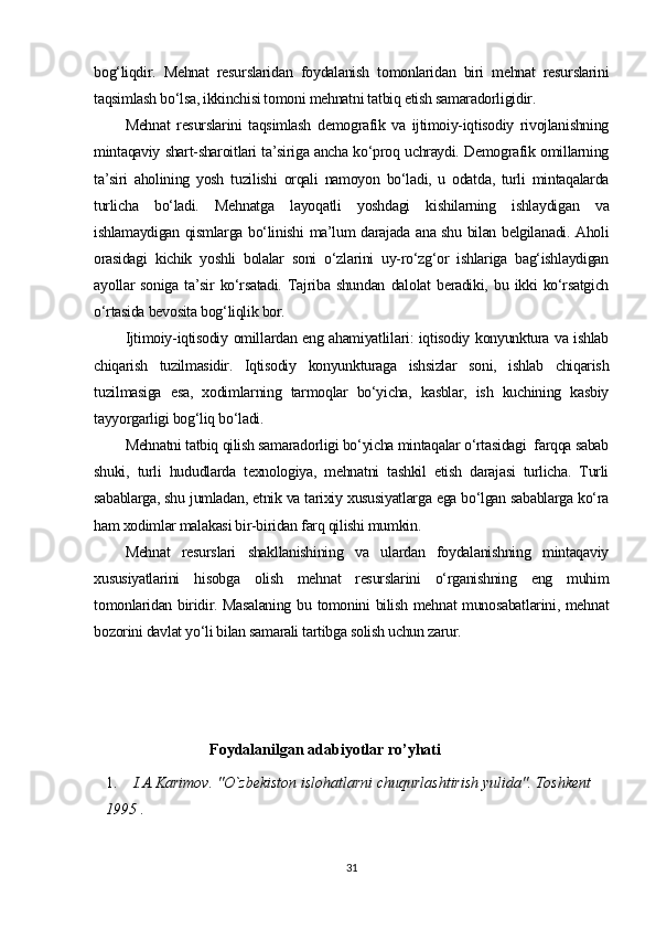 bog‘liqdir.   Mehnat   resurslaridan   foydalanish   tomonlaridan   biri   mehnat   resurslarini
taqsimlash bo‘lsa, ikkinchisi tomoni mehnatni tatbiq etish samaradorligidir.
Mehnat   resurslarini   taqsimlash   demografik   va   ijtimoiy-iqtisodiy   rivojlanishning
mintaqaviy shart-sharoitlari ta’siriga ancha ko‘proq uchraydi. Demografik omillarning
ta’siri   aholining   yosh   tuzilishi   orqali   namoyon   bo‘ladi,   u   odatda,   turli   mintaqalarda
turlicha   bo‘ladi.   Mehnatga   layoqatli   yoshdagi   kishilarning   ishlaydigan   va
ishlamaydigan qismlarga bo‘linishi ma’lum darajada ana shu bilan belgilanadi. Aholi
orasidagi   kichik   yoshli   bolalar   soni   o‘zlarini   uy-ro‘zg‘or   ishlariga   bag‘ishlaydigan
ayollar   soniga   ta’sir   ko‘rsatadi.   Tajriba  shundan   dalolat   beradiki,  bu   ikki   ko‘rsatgich
o‘rtasida bevosita bog‘liqlik bor.
Ijtimoiy-iqtisodiy omillardan eng ahamiyatlilari: iqtisodiy konyunktura va ishlab
chiqarish   tuzilmasidir.   Iqtisodiy   konyunkturaga   ishsizlar   soni,   ishlab   chiqarish
tuzilmasiga   esa,   xodimlarning   tarmoqlar   bo‘yicha,   kasblar,   ish   kuchining   kasbiy
tayyorgarligi bog‘liq bo‘ladi.
Mehnatni tatbiq qilish samaradorligi bo‘yicha mintaqalar o‘rtasidagi  farqqa sabab
shuki,   turli   hududlarda   texnologiya,   mehnatni   tashkil   etish   darajasi   turlicha.   Turli
sabablarga, shu jumladan, etnik va tarixiy xususiyatlarga ega bo‘lgan sabablarga ko‘ra
ham xodimlar malakasi bir-biridan farq qilishi mumkin.
Mehnat   resurslari   shakllanishining   va   ulardan   foydalanishning   mintaqaviy
xususiyatlarini   hisobga   olish   mehnat   resurslarini   o‘rganishning   eng   muhim
tomonlaridan biridir. Masalaning bu tomonini bilish mehnat munosabatlarini, mehnat
bozorini davlat yo‘li bilan samarali tartibga solish uchun zarur.
                               Foydalanilgan adabiyotlar ro’yhati
1.  I.A.Karimov. "O`zbekiston islohatlarni chuqurlashtirish yulida". Toshkent 
1995 .
31 