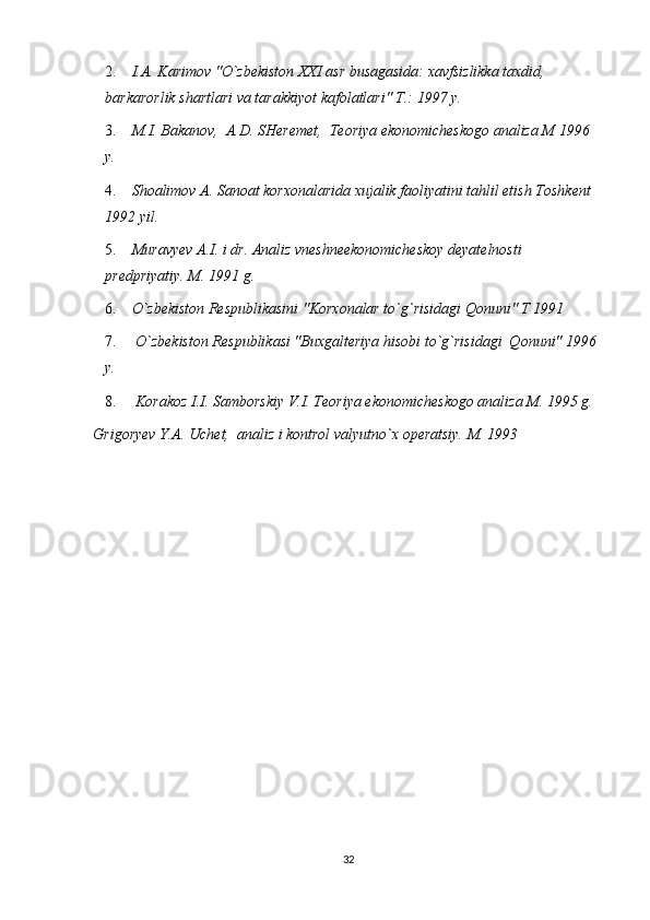 2.  I.A. Karimov "O`zbekiston XXI asr busagasida: xavfsizlikka taxdid,  
barkarorlik shartlari va tarakkiyot kafolatlari" T.: 1997 y.  
3.  M.I. Bakanov,  A.D. SHeremet,  Teoriya ekonomicheskogo analiza M 1996 
y.
4.  Shoalimov A. Sanoat korxonalarida xujalik faoliyatini tahlil etish Toshkent 
1992 yil.
5.  Muravyev A.I. i dr. Analiz vneshneekonomicheskoy deyatelnosti 
predpriyatiy. M. 1991 g.
6.  O`zbekiston Respublikasini "Korxonalar to`g`risidagi Qonuni" T 1991 
7.   O`zbekiston Respublikasi "Buxgalteriya hisobi to`g`risidagi  Qonuni" 1996 
y.
8.   Korakoz I.I. Samborskiy V.I. Teoriya ekonomicheskogo analiza M. 1995 g.
Grigoryev Y.A. Uchet,  analiz i kontrol valyutno`x operatsiy. M. 1993 
32 