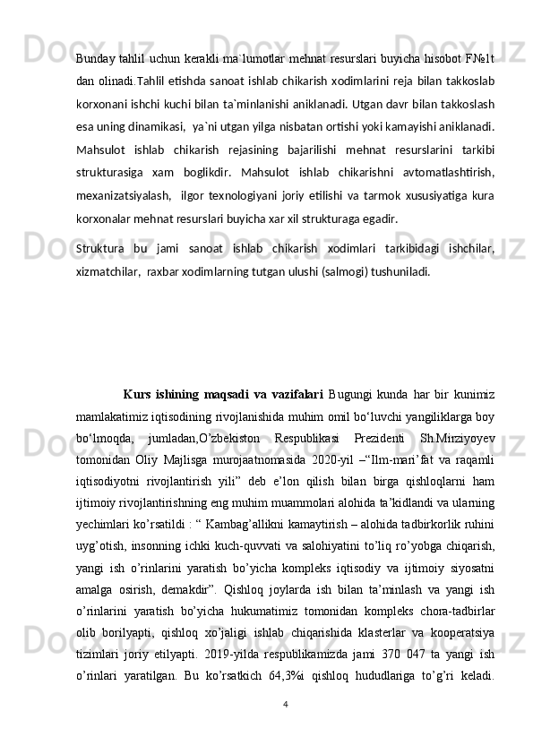 Bunday tahlil uchun kerakli ma`lumotlar mehnat resurslari buyicha hisobot F№1t
dan  olinadi. Tahlil   etishda   sanoat   ishlab   chikarish   xodimlarini   reja   bilan   takkoslab
korxonani ishchi kuchi bilan ta`minlanishi aniklanadi. Utgan davr bilan takkoslash
esa uning dinamikasi,  ya`ni utgan yilga nisbatan ortishi yoki kamayishi aniklanadi.
Mahsulot   ishlab   chikarish   rejasining   bajarilishi   mehnat   resurslarini   tarkibi
strukturasiga   xam   boglikdir.   Mahsulot   ishlab   chikarishni   avtomatlashtirish,
mexanizatsiyalash,     ilgor   texnologiyani   joriy   etilishi   va   tarmok   xususiyatiga   kura
korxonalar mehnat resurslari buyicha xar xil strukturaga egadir. 
Struktura   bu   jami   sanoat   ishlab   chikarish   xodimlari   tarkibidagi   ishchilar,
xizmatchilar,  raxbar xodimlarning tutgan ulushi (salmogi) tushuniladi.
                  Kurs   ishining   maqsadi   va   vazifalari   Bugungi   kunda   har   bir   kunimiz
mamlakatimiz iqtisodining rivojlanishida muhim omil bo‘luvchi yangiliklarga boy
bo‘lmoqda,   jumladan, O’zbekiston   Respublikasi   Prezidenti   Sh.Mirziyoyev
tomonidan   Oliy   Majlisga   murojaatnomasida   2020-yil   –“Ilm-mari’fat   va   raqamli
iqtisodiyotni   rivojlantirish   yili”   deb   e’lon   qilish   bilan   birga   qishloqlarni   ham
ijtimoiy rivojlantirishning eng muhim muammolari alohida ta’kidlandi va ularning
yechimlari ko’rsatildi : “ Kambag’allikni kamaytirish – alohida tadbirkorlik ruhini
uyg’otish,   insonning  ichki  kuch-quvvati   va  salohiyatini  to’liq  ro’yobga  chiqarish,
yangi   ish   o’rinlarini   yaratish   bo’yicha   kompleks   iqtisodiy   va   ijtimoiy   siyosatni
amalga   osirish,   demakdir”.   Qishloq   joylarda   ish   bilan   ta’minlash   va   yangi   ish
o’rinlarini   yaratish   bo’yicha   hukumatimiz   tomonidan   kompleks   chora-tadbirlar
olib   borilyapti,   qishloq   xo’jaligi   ishlab   chiqarishida   klasterlar   va   kooperatsiya
tizimlari   joriy   etilyapti.   2019-yilda   respublikamizda   jami   370   047   ta   yangi   ish
o’rinlari   yaratilgan.   Bu   ko’rsatkich   64,3%i   qishloq   hududlariga   to’g’ri   keladi.
4 