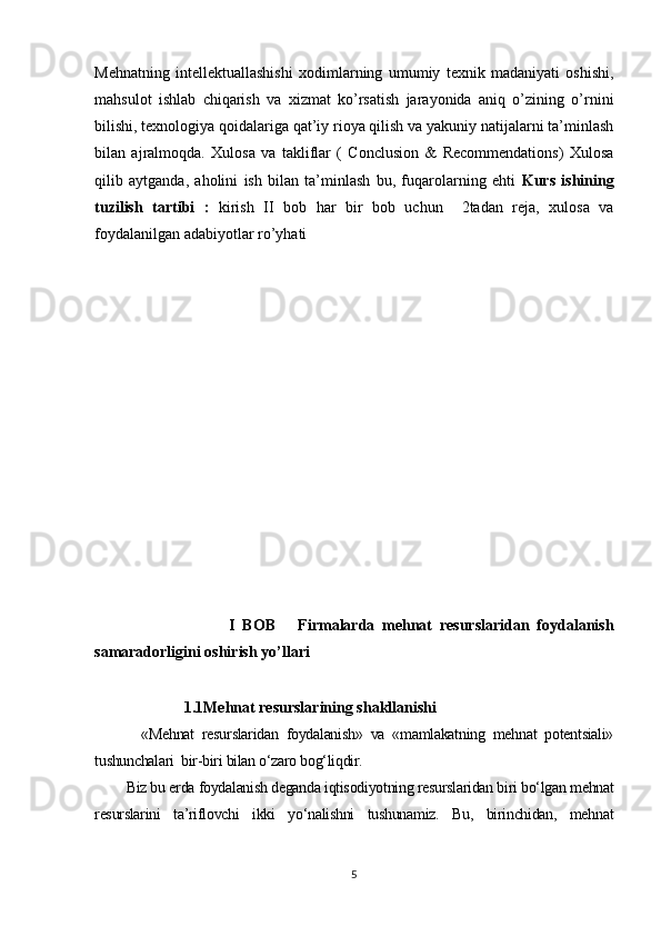 Mehnatning   intellektuallashishi   xodimlarning   umumiy   texnik   madaniyati   oshishi,
mahsulot   ishlab   chiqarish   va   xizmat   ko’rsatish   jarayonida   aniq   o’zining   o’rnini
bilishi, texnologiya qoidalariga qat’iy rioya qilish va yakuniy natijalarni ta’minlash
bilan   ajralmoqda.   Xulosa   va   takliflar   (   Conclusion   &   Recommendations)   Xulosa
qilib   aytganda,   aholini   ish   bilan   ta’minlash   bu,   fuqarolarning   ehti   Kurs   ishining
tuzilish   tartibi   :   kirish   II   bob   har   bir   bob   uchun     2tadan   reja,   xulosa   va
foydalanilgan adabiyotlar ro’yhati
                                    I   BOB       Firmalarda   mehnat   resurslaridan   foydalanish
samaradorligini oshirish yo’llari
                       1.1Mehnat resurslarining shakllanishi 
    «Mehnat   resurslaridan   foydalanish»   va   «mamlakatning   mehnat   potentsiali»
tushunchalari  bir-biri bilan o‘zaro bog‘liqdir.
Biz bu erda foydalanish deganda iqtisodiyotning resurslaridan biri bo‘lgan mehnat
resurslarini   ta’riflovchi   ikki   yo‘nalishni   tushunamiz.   Bu,   birinchidan,   mehnat
5 