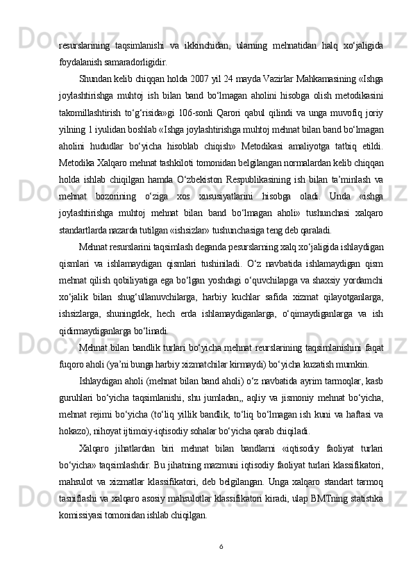 resurslarining   taqsimlanishi   va   ikkinchidan,   ularning   mehnatidan   halq   xo‘jaligida
foydalanish samaradorligidir.
Shundan kelib chiqqan holda 2007 yil 24 mayda Vazirlar Mahkamasining «Ishga
joylashtirishga   muhtoj   ish   bilan   band   bo‘lmagan   aholini   hisobga   olish   metodikasini
takomillashtirish   to‘g‘risida»gi   106-sonli   Qarori   qabul   qilindi   va   unga  muvofiq  joriy
yilning 1 iyulidan boshlab «Ishga joylashtirishga muhtoj mehnat bilan band bo‘lmagan
aholini   hududlar   bo‘yicha   hisoblab   chiqish»   Metodikasi   amaliyotga   tatbiq   etildi.
Metodika Xalqaro mehnat tashkiloti tomonidan belgilangan normalardan kelib chiqqan
holda   ishlab   chiqilgan   hamda   O‘zbekiston   Respublikasining   ish   bilan   ta’minlash   va
mehnat   bozorining   o‘ziga   xos   xususiyatlarini   hisobga   oladi.   Unda   «ishga
joylashtirishga   muhtoj   mehnat   bilan   band   bo‘lmagan   aholi»   tushunchasi   xalqaro
standartlarda nazarda tutilgan «ishsizlar» tushunchasiga teng deb qaraladi.
Mehnat resurslarini taqsimlash deganda pesurslarning xalq xo‘jaligida ishlaydigan
qismlari   va   ishlamaydigan   qismlari   tushiniladi.   O‘z   navbatida   ishlamaydigan   qism
mehnat qilish qobiliyatiga ega bo‘lgan yoshdagi o‘quvchilapga va shaxsiy yordamchi
xo‘jalik   bilan   shug‘ullanuvchilarga,   harbiy   kuchlar   safida   xizmat   qilayotganlarga,
ishsizlarga,   shuningdek,   hech   erda   ishlamaydiganlarga,   o‘qimaydiganlarga   va   ish
qidirmaydiganlarga bo‘linadi.
Mehnat bilan bandlik turlari bo‘yicha mehnat reurslarining taqsimlanishini faqat
fuqoro aholi (ya’ni bunga harbiy xizmatchilar kirmaydi) bo‘yicha kuzatish mumkin.
Ishlaydigan aholi (mehnat bilan band aholi) o‘z navbatida ayrim tarmoqlar, kasb
guruhlari   bo‘yicha   taqsimlanishi,   shu   jumladan,,   aqliy   va   jismoniy   mehnat   bo‘yicha,
mehnat rejimi bo‘yicha (to‘liq yillik bandlik, to‘liq bo‘lmagan ish kuni va haftasi va
hokazo), nihoyat ijtimoiy-iqtisodiy sohalar bo‘yicha qarab chiqiladi.
Xalqaro   jihatlardan   biri   mehnat   bilan   bandlarni   «iqtisodiy   faoliyat   turlari
bo‘yicha» taqsimlashdir. Bu jihatning mazmuni iqtisodiy faoliyat turlari klassifikatori,
mahsulot   va   xizmatlar   klassifikatori,   deb   belgilangan.   Unga   xalqaro   standart   tarmoq
tasniflashi va xalqaro asosiy mahsulotlar klassifikatori kiradi, ulap BMTning statistika
komissiyasi tomonidan ishlab chiqilgan.
6 