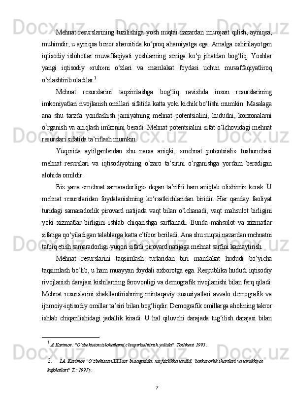 Mehnat  resurslarining tuzilishiga yosh nuqtai nazardan murojaat qilish, ayniqsa,
muhimdir, u ayniqsa bozor sharoitida ko‘proq ahamiyatga ega. Amalga oshirilayotgan
iqtisodiy   islohotlar   muvaffaqiyati   yoshlarning   soniga   ko‘p   jihatdan   bog‘liq.   Yoshlar
yangi   iqtisodiy   «ruh»ni   o‘zlari   va   mamlakat   foydasi   uchun   muvaffaqiyatliroq
o‘zlashtirib oladilar. 1
Mehnat   resurslarini   taqsimlashga   bog‘liq   ravishda   inson   resurslarining
imkoniyatlari rivojlanish omillari sifatida katta yoki kichik bo‘lishi mumkin. Masalaga
ana   shu   tarzda   yondashish   jamiyatning   mehnat   potentsialini,   hududni,   korxonalarni
o‘rganish va aniqlash imkonini beradi. Mehnat potentsialini sifat o‘lchovidagi mehnat
resurslari sifatida ta’riflash mumkin.
Yuqorida   aytilganlardan   shu   narsa   aniqki,   «mehnat   potentsiali»   tushunchasi
mehnat   resurslari   va   iqtisodiyotning   o‘zaro   ta’sirini   o‘rganishga   yordam   beradigan
alohida omildir.
Biz yana «mehnat samaradorligi» degan ta’rifni ham aniqlab olishimiz kerak. U
mehnat   resurslaridan   foydalanishning   ko‘rsatkichlaridan   biridir.   Har   qanday   faoliyat
turidagi  samaradorlik pirovard natijada  vaqt  bilan o‘lchanadi,  vaqt  mahsulot  birligini
yoki   xizmatlar   birligini   ishlab   chiqarishga   sarflanadi.   Bunda   mahsulot   va   xizmatlar
sifatiga qo‘yiladigan talablarga katta e’tibor beriladi. Ana shu nuqtai nazardan mehnatni
tatbiq etish samaradorligi-yuqori sifatli pirovard natijaga mehnat sarfini kamaytirish.
Mehnat   resurslarini   taqsimlash   turlaridan   biri   mamlakat   hududi   bo‘yicha
taqsimlash bo‘lib, u ham muayyan foydali axborotga ega. Respublika hududi iqtisodiy
rivojlanish darajasi kishilarning farovonligi va demografik rivojlanishi bilan farq qiladi.
Mehnat resurslarini shakllantirishning mintaqaviy xususiyatlari avvalo demografik va
ijtimoiy-iqtisodiy omillar ta’siri bilan bog‘liqdir. Demografik omillarga aholining takror
ishlab   chiqarilishidagi   jadallik   kiradi.   U   hal   qiluvchi   darajada   tug‘ilish   darajasi   bilan
1
.A.Karimov. "O`zbekiston islohatlarni chuqurlashtirish yulida". Toshkent 1995 .
2.  I.A. Karimov "O`zbekiston XXI asr busagasida: xavfsizlikka taxdid,  barkarorlik shartlari va tarakkiyot 
kafolatlari" T.: 1997 y.  
7 