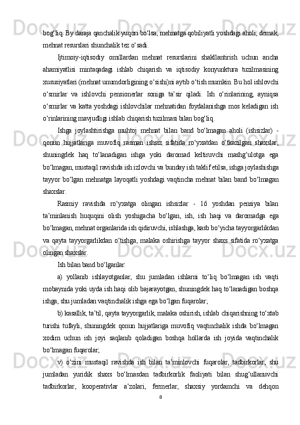 bog‘liq. By daraja qanchalik yuqori bo‘lsa, mehnatga qobiliyatli yoshdagi aholi, demak,
mehnat resurslari shunchalik tez o‘sadi.
Ijtimoiy-iqtisodiy   omillardan   mehnat   resurslarini   shakllantirish   uchun   ancha
ahamiyatlisi   mintaqadagi   ishlab   chiqarish   va   iqtisodiy   konyunktura   tuzilmasining
xususiyatlari (mehnat unumdorligining o‘sishi)ni aytib o‘tish mumkin. Bu hol ishlovchi
o‘smirlar   va   ishlovchi   pensionerlar   soniga   ta’sir   qiladi.   Ish   o‘rinlarining,   ayniqsa
o‘smirlar va katta yoshdagi ishlovchilar mehnatidan foydalanishga mos keladigan ish
o‘rinlarining mavjudligi ishlab chiqarish tuzilmasi bilan bog‘liq.
Ishga   joylashtirishga   muhtoj   mehnat   bilan   band   bo‘lmagan   aholi   (ishsizlar)   -
qonun   hujjatlariga   muvofiq   rasman   ishsiz   sifatida   ro‘yxatdan   o‘tkazilgan   shaxslar,
shuningdek   haq   to‘lanadigan   ishga   yoki   daromad   keltiruvchi   mashg‘ulotga   ega
bo‘lmagan, mustaqil ravishda ish izlovchi va bunday ish taklif etilsa, ishga joylashishga
tayyor bo‘lgan mehnatga layoqatli yoshdagi  vaqtincha mehnat  bilan band bo‘lmagan
shaxslar.
Rasmiy   ravishda   ro‘yxatga   olingan   ishsizlar   -   16   yoshdan   pensiya   bilan
ta’minlanish   huquqini   olish   yoshigacha   bo‘lgan,   ish,   ish   haqi   va   daromadga   ega
bo‘lmagan, mehnat organlarida ish qidiruvchi, ishlashga, kasb bo‘yicha tayyorgarlikdan
va   qayta   tayyorgarlikdan   o‘tishga,   malaka   oshirishga   tayyor   shaxs   sifatida   ro‘yxatga
olingan shaxslar.
Ish bilan band bo‘lganlar:
a)   yollanib   ishlayotganlar,   shu   jumladan   ishlarni   to‘liq   bo‘lmagan   ish   vaqti
mobaynida yoki uyda ish haqi olib bajarayotgan, shuningdek haq to‘lanadigan boshqa
ishga, shu jumladan vaqtinchalik ishga ega bo‘lgan fuqarolar;
b) kasallik, ta’til, qayta tayyorgarlik, malaka oshirish, ishlab chiqarishning to‘xtab
turishi   tufayli,   shuningdek   qonun   hujjatlariga   muvofiq   vaqtinchalik   ishda   bo‘lmagan
xodim   uchun   ish   joyi   saqlanib   qoladigan   boshqa   hollarda   ish   joyida   vaqtinchalik
bo‘lmagan fuqarolar;
v)   o‘zini   mustaqil   ravishda   ish   bilan   ta’minlovchi   fuqarolar,   tadbirkorlar,   shu
jumladan   yuridik   shaxs   bo‘lmasdan   tadbirkorlik   faoliyati   bilan   shug‘ullanuvchi
tadbirkorlar,   kooperativlar   a’zolari,   fermerlar,   shaxsiy   yordamchi   va   dehqon
8 