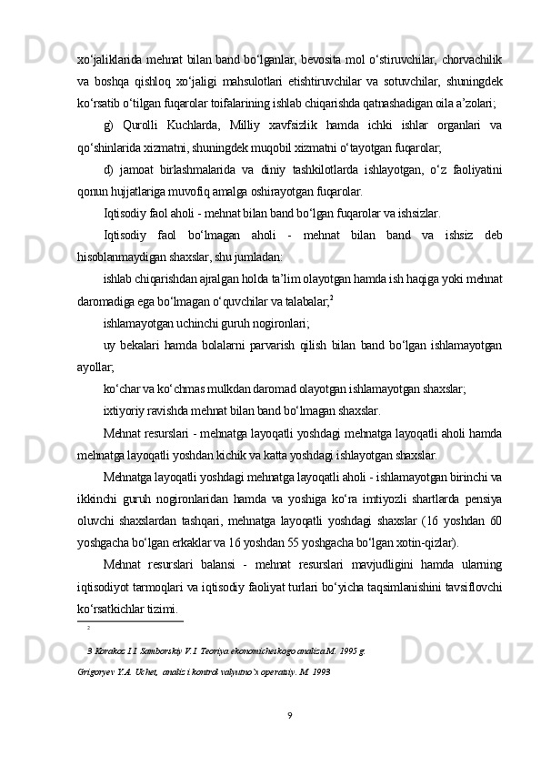 xo‘jaliklarida mehnat bilan band bo‘lganlar, bevosita mol o‘stiruvchilar, chorvachilik
va   boshqa   qishloq   xo‘jaligi   mahsulotlari   etishtiruvchilar   va   sotuvchilar,   shuningdek
ko‘rsatib o‘tilgan fuqarolar toifalarining ishlab chiqarishda qatnashadigan oila a’zolari;
g)   Qurolli   Kuchlarda,   Milliy   xavfsizlik   hamda   ichki   ishlar   organlari   va
qo‘shinlarida xizmatni, shuningdek muqobil xizmatni o‘tayotgan fuqarolar;
d)   jamoat   birlashmalarida   va   diniy   tashkilotlarda   ishlayotgan,   o‘z   faoliyatini
qonun hujjatlariga muvofiq amalga oshirayotgan fuqarolar. 
Iqtisodiy faol aholi - mehnat bilan band bo‘lgan fuqarolar va ishsizlar. 
Iqtisodiy   faol   bo‘lmagan   aholi   -   mehnat   bilan   band   va   ishsiz   deb
hisoblanmaydigan shaxslar, shu jumladan: 
ishlab chiqarishdan ajralgan holda ta’lim olayotgan hamda ish haqiga yoki mehnat
daromadiga ega bo‘lmagan o‘quvchilar va talabalar; 2
ishlamayotgan uchinchi guruh nogironlari;
uy   bekalari   hamda   bolalarni   parvarish   qilish   bilan   band   bo‘lgan   ishlamayotgan
ayollar;
ko‘char va ko‘chmas mulkdan daromad olayotgan ishlamayotgan shaxslar; 
ixtiyoriy ravishda mehnat bilan band bo‘lmagan shaxslar. 
Mehnat resurslari - mehnatga layoqatli yoshdagi mehnatga layoqatli aholi hamda
mehnatga layoqatli yoshdan kichik va katta yoshdagi ishlayotgan shaxslar.
Mehnatga layoqatli yoshdagi mehnatga layoqatli aholi - ishlamayotgan birinchi va
ikkinchi   guruh   nogironlaridan   hamda   va   yoshiga   ko‘ra   imtiyozli   shartlarda   pensiya
oluvchi   shaxslardan   tashqari,   mehnatga   layoqatli   yoshdagi   shaxslar   (16   yoshdan   60
yoshgacha bo‘lgan erkaklar va 16 yoshdan 55 yoshgacha bo‘lgan xotin-qizlar). 
Mehnat   resurslari   balansi   -   mehnat   resurslari   mavjudligini   hamda   ularning
iqtisodiyot tarmoqlari va iqtisodiy faoliyat turlari bo‘yicha taqsimlanishini tavsiflovchi
ko‘rsatkichlar tizimi.
2
3 Korakoz I.I. Samborskiy V.I. Teoriya ekonomicheskogo analiza M. 1995 g.
Grigoryev Y.A. Uchet,  analiz i kontrol valyutno`x operatsiy. M. 1993 
9 