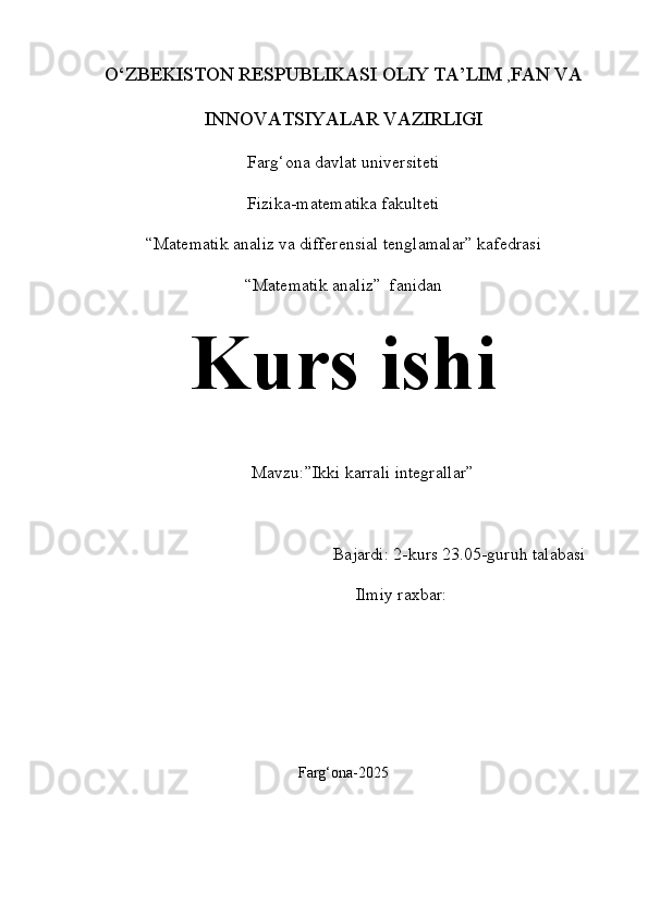 O‘ZBEKISTON RESPUBLIKASI OLIY TA’LIM  , FAN VA
INNOVATSIYALAR VAZIRLIGI
Farg‘ona davlat universiteti
Fizika-matematika fakulteti
“Matematik analiz va differensial tenglamalar” kafedrasi
“Matematik analiz”  fanidan
Kurs ishi
Mavzu:” Ikki karrali integrallar ”
Bajardi: 2-kurs 23.05-guruh talabasi
Ilmiy raxbar: 
Farg‘ona-2025