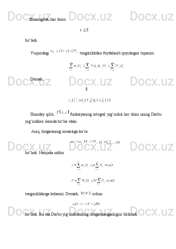 Shuningdek, har doim
            
bo‘ladi.
     Yuqoridagi     tengsizlikdan foydalanib quyidagini topamiz:
                      
     Demak,
                            8
       
      Shunday qilib,     funksiyaning integral yig‘indisi har doim uning Darbu
yig‘indilari orasida bo‘lar ekan.
      Aniq chegaraning xossasiga ko‘ra 
     
bo‘ladi. Natijada ushbu
    
     
tengsizliklarga kelamiz. Demak,    uchun 
     
bo‘ladi. Bu esa Darbu yig‘indilarining chegaralanganligini bildiradi.