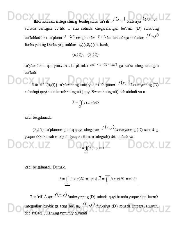 Ikki   karrali   integralning   boshqacha   ta'rifi .     funksiya  
sohada   berilgan   bo‘lib.   U   shu   sohada   chegaralangan   bo‘lsin.   (D)   sohaning
bo‘laklashlari to‘plami     ning har bir     bo‘laklashiga nisbatan  
funksiyaning Darbu yig‘indilari, s (f),S (f) ni tuzib,ₚ ₚ
        {s (f)},   {S (f)}	
ₚ ₚ
to‘plamlarni   qaraymiz.   Bu   to‘plamlar     ga   ko‘ra   chegaralangan
bo‘ladi.
          6-ta'rif . {s (f)} to‘plamning aniq yuqori chegarasi  	
ₚ funksiyaning (D)
sohadagi quyi ikki karrali integrali (quyi Riman integrali) deb ataladi va u
                                   
kabi belgilanadi.
          {S (f)}   to‘plamning   aniq   quyi   chegarasi  	
ₚ funksiyaning   (D)   sohadagi
yuqori ikki karrali integrali (yuqori Riman integrali) deb ataladi va
  
                    
kabi belgilanadi. Demak,
    .
     7-ta'rif . Agar    funksiyaning (D) sohada quyi hamda yuqori ikki karrali
integrallar   bir-biriga   teng   bo‘lsa,     funksiya   (D)   sohada   integrallanuvchi
deb ataladi , ularning umumiy qiymati