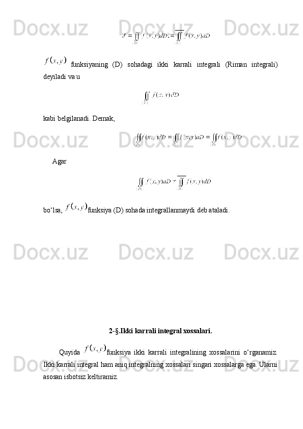                    
  funksiyaning   (D)   sohadagi   ikki   karrali   integrali   (Riman   integrali)
deyiladi va u 
kabi belgilanadi. Demak,
      Agar
bo‘lsa,  funksiya (D) sohada integrallanmaydi deb ataladi.
      
2-§.Ikki karrali integral xossalari.
          Quyida   funksiya   ikki   karrali   integralining   xossalarini   o‘rganamiz.
Ikki karrali integral ham aniq integralning xossalari singari xossalarga ega. Ularni
asosan isbotsiz keltiramiz. 