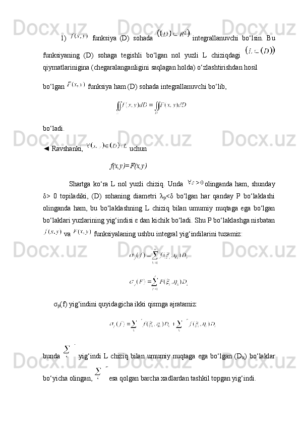           1)     funksiya   (D)   sohada     integrallanuvchi   bo‘lsin.   Bu
funksiyaning   (D)   sohaga   tegishli   bo‘lgan   nol   yuzli   L   chiziqdagi  
qiymatlarinigina (chegaralanganligini saqlagan holda) o‘zlashtirishdan hosil
bo‘lgan   funksiya ham (D) sohada integrallanuvchi bo‘lib,
bo‘ladi.
◄ Ravshanki,   uchun
         f(x,y)=F(x,y)
Shartga   ko‘ra   L   nol   yuzli   chiziq.   Unda   olinganda   ham,   shunday
δ>   0   topiladiki,   (D)   sohaning   diametri   λ <δ   bo‘lgan   har   qanday   P   bo‘laklashiₚ
olinganda   ham,   bu   bo‘laklashning   L   chiziq   bilan   umumiy   nuqtaga   ega   bo‘lgan
bo‘laklari yuzlarining yig‘indisi ε dan kichik bo‘ladi. Shu P bo‘laklashga nisbatan
 va   funksiyalaning ushbu integral yig‘indilarini tuzamiz:
      σ (f) yig‘indini quyidagicha ikki qismga ajratamiz:	
ₚ
    
bunda     yig‘indi   L   chiziq   bilan   umumiy   nuqtaga   ega   bo‘lgan   (D )   bo‘laklar	
ₖ
bo‘yicha olingan,  esa qolgan barcha xadlardan tashkil topgan yig‘indi. 