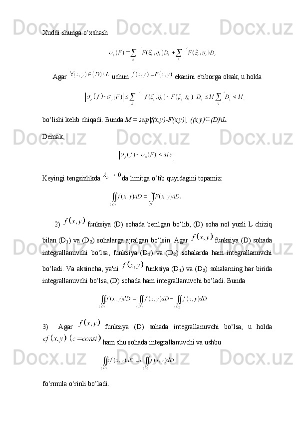 Xuddi shunga o‘xshash
       
      Agar   uchun   ekanini e'tiborga olsak, u holda
    
bo‘lishi kelib chiqadi. Bunda  M = sup|f(x,y)-F(x,y)|, ((x,y) (D)\L.
Demak,
          .
Keyingi tengsizlikda  da limitga o‘tib quyidagini topamiz:
        
         2)     funksiya (D)  sohada  berilgan bo‘lib, (D)  soha  nol  yuzli  L chiziq
bilan (D ) va (D ) sohalarga ajralgan bo‘lsin. Agar  ₁ ₂   funksiya (D) sohada
integrallanuvchi   bo‘lsa,   funksiya   (D )   va   (D )   sohalarda   ham   integrallanuvchi	
₁ ₂
bo‘ladi. Va aksincha, ya'ni     funksiya (D ) va (D ) sohalarning har birida	
₁ ₂
integrallanuvchi bo‘lsa, (D) sohada ham integrallanuvchi bo‘ladi. Bunda
  
3)     Agar     funksiya   (D)   sohada   integrallanuvchi   bo‘lsa,   u   holda
  ham shu sohada integrallanuvchi va ushbu
   
fo‘rmula o‘rinli bo‘ladi. 