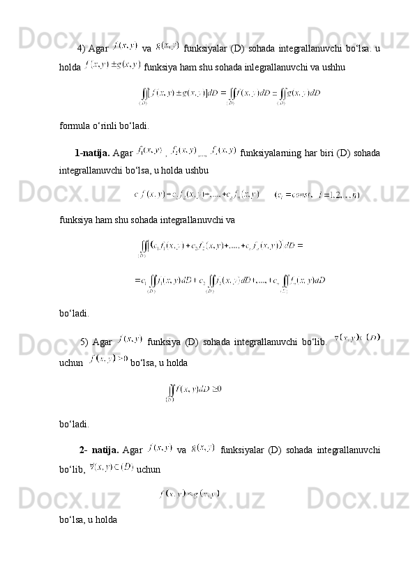 4)   Agar     va     funksiyalar   (D)   sohada   integrallanuvchi   bo‘lsa.   u
holda   funksiya ham shu sohada inlegrallanuvchi va ushhu
  
formula o‘rinli bo‘ladi.
         1-natija.   Agar     ,   ,…,     funksiyalarning har biri (D) sohada
integrallanuvchi bo‘lsa, u holda ushbu
            
funksiya ham shu sohada integrallanuvchi va
                        
bo‘ladi.
          5)   Agar     funksiya   (D)   sohada   integrallanuvchi   bo‘lib.  
uchun     bo‘lsa, u holda
             
bo‘ladi.
          2-   natija.   Agar     va     funksiyalar   (D)   sohada   integrallanuvchi
bo‘lib,    uchun
bo‘lsa, u holda