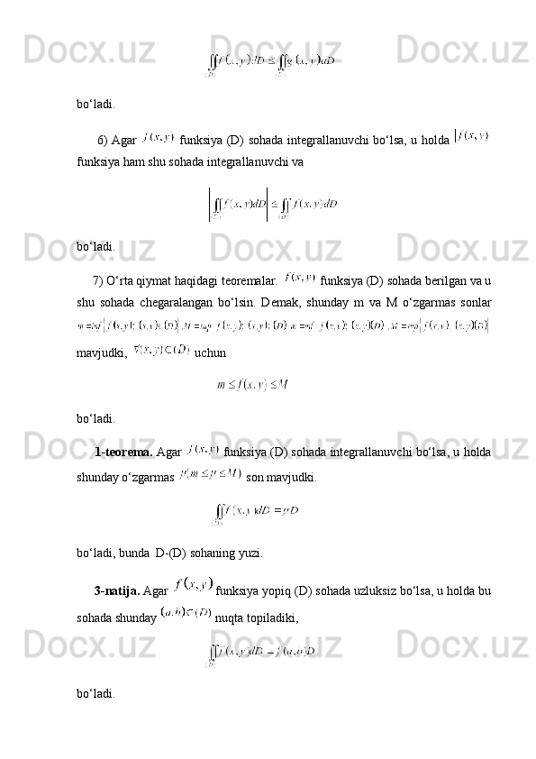 bo‘ladi.
         6) Agar     funksiya (D) sohada integrallanuvchi bo‘lsa, u holda  
funksiya ham shu sohada integrallanuvchi va
 
bo‘ladi.
     7) O‘rta qiymat haqidagi teoremalar.   funksiya (D) sohada berilgan va u
shu   sohada   chegaralangan   bo‘lsin.   Demak,   shunday   m   va   M   o‘zgarmas   sonlar
mavjudki,   uchun
              
bo‘ladi. 
        1-teorema.  Agar     funksiya (D) sohada integrallanuvchi bo‘lsa, u holda
shunday o‘zgarmas   son mavjudki.
  
bo‘ladi, bunda  D-(D) sohaning yuzi.
      3-natija.  Agar    funksiya yopiq (D) sohada uzluksiz bo‘lsa, u holda bu
sohada shunday   nuqta topiladiki,
bo‘ladi.