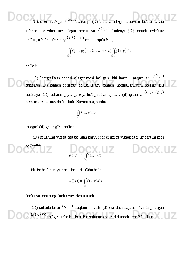           2-teorema.   Agar   funksiya   (D)   sohada   integrallanuvchi   bo‘lib,   u   shu
sohada   o‘z   ishorasini   o‘zgartirmasa   va     funksiya   (D)   sohada   uzluksiz
bo‘lsa, u holda shunday   nuqta topiladiki,
         
bo‘ladi.
          8)   Integrallash   sohasi   o‘zgaruvchi   bo‘lgan   ikki   karrali   integrallar.  
funksiya   (D)   sohada   berilgan   bo‘lib,   u   shu   sohada   integrallanuvchi   bo‘lsin.   Bu
funksiya,   (D)   sohaning   yuzga   ega   bo‘lgan   har   qanday   (d)   qismida  
ham integrallanuvchi bo‘ladi. Ravshanki, ushbu
                 
integral (d) ga bog‘liq bo‘ladi.
       (D) sohaning yuzga ega bo‘lgan har hir (d) qismiga yuqoridagi integralni mos
qoyamiz:
     Natijada funksiya hosil bo‘ladi. Odatda bu
funksiya sohaning funksiyasi deb ataladi.
         (D) sohada biror     nuqtani olaylik. (d) esa shu nuqtani o‘z ichiga olgan
va  bo‘lgan soha bo‘lsin. Bu sohaning yuzi d diametri esa λ bo‘lsin. 