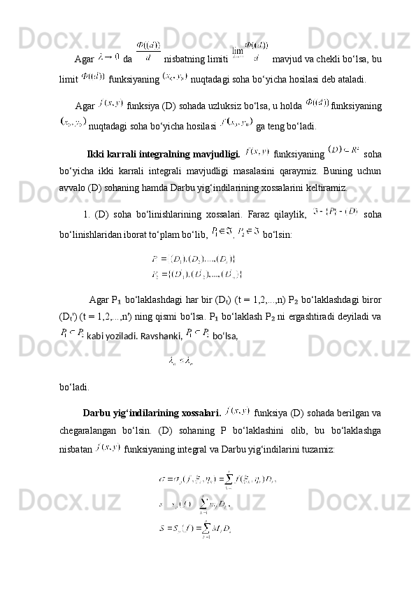 Agar   da   nisbatning limiti   mavjud va chekli bo‘lsa, bu
limit   funksiyaning   nuqtadagi soha bo‘yicha hosilasi deb ataladi.  
      Agar    funksiya (D) sohada uzluksiz bo‘lsa, u holda  funksiyaning
  nuqtadagi soha bo‘yicha hosilasi   ga teng bo‘ladi.
                        Ikki karrali integralning mavjudligi.   funksiyaning    soha
bo‘yicha   ikki   karrali   integrali   mavjudligi   masalasini   qaraymiz.   Buning   uchun
avvalo (D) sohaning hamda Darbu yig‘indilarining xossalarini keltiramiz.
          1.   (D)   soha   bo‘linishlarining   xossalari.   Faraz   qilaylik,     soha
bo‘linishlaridan iborat to‘plam bo‘lib,  ,   bo‘lsin:
       
                  Agar   P  ₁ bo ‘ laklashdagi   har   bir   ( D ) (	ₜ t   = 1,2,..., n )   P  	₂ bo ‘ laklashdagi   biror
( D ') (	
ₜ t  = 1,2,..., n ')   ning   qismi   bo ‘ lsa .  P  	₁ bo ‘ laklash   P  	₂ ni   ergashtiradi   deyiladi   va
  kabi   yoziladi .  Ravshanki ,    bo‘lsa,
    
bo‘ladi.
             Darbu yig‘indilarining xossalari.    funksiya (D) sohada berilgan va
chegaralangan   bo‘lsin.   (D)   sohaning   P   bo‘laklashini   olib,   bu   bo‘laklashga
nisbatan   funksiyaning integral va Darbu yig‘indilarini tuzamiz: