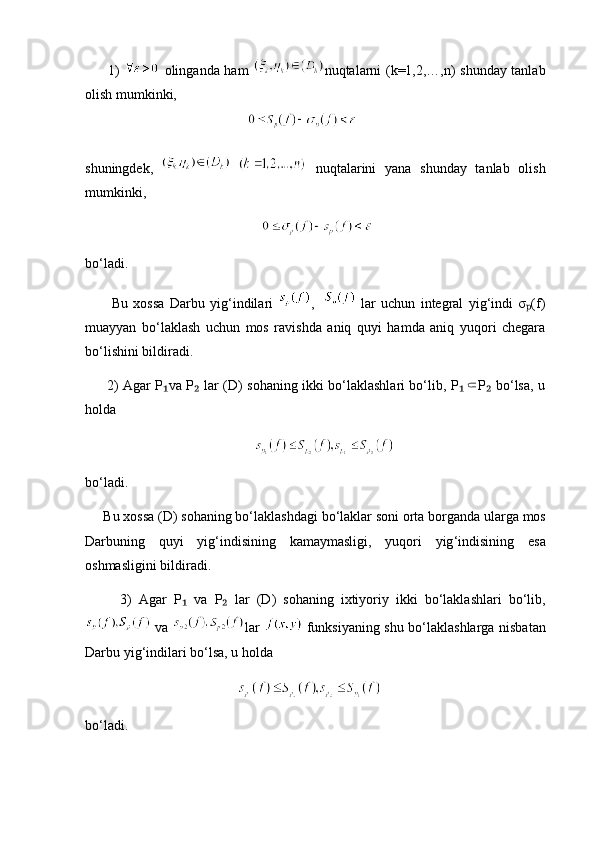          1)     olinganda ham   nuqtalarni (k=1,2,…,n) shunday tanlab
olish mumkinki,      
                                          
shuningdek,       nuqtalarini   yana   shunday   tanlab   olish
mumkinki,
                                             
bo‘ladi. 
          Bu   xossa   Darbu   yig‘indilari   ,       lar   uchun   integral   yig‘indi   σ (f)ₚ
muayyan   bo‘laklash   uchun   mos   ravishda   aniq   quyi   hamda   aniq   yuqori   chegara
bo‘lishini bildiradi.
         2) Agar P va P  lar (D) sohaning ikki bo‘laklashlari bo‘lib, P P  bo‘lsa, u	
₁ ₂ ₁⸦ ₂
holda                                
        
bo ‘ ladi . 
      Bu   xossa  ( D )  sohaning   bo ‘ laklashdagi   bo ‘ laklar   soni   orta   borganda   ularga   mos
Darbuning   quyi   yig ‘ indisining   kamaymasligi ,   yuqori   yig ‘ indisining   esa
oshmasligini   bildiradi . 
          3)   Agar   P  	
₁ va   P  	₂ lar   ( D )   sohaning   ixtiyoriy   ikki   bo ‘ laklashlari   bo ‘ lib ,
  va   lar     funksiyaning   shu   bo ‘ laklashlarga   nisbatan
Darbu   yig ‘ indilari   bo ‘ lsa ,  u   holda   
      
bo‘ladi. 