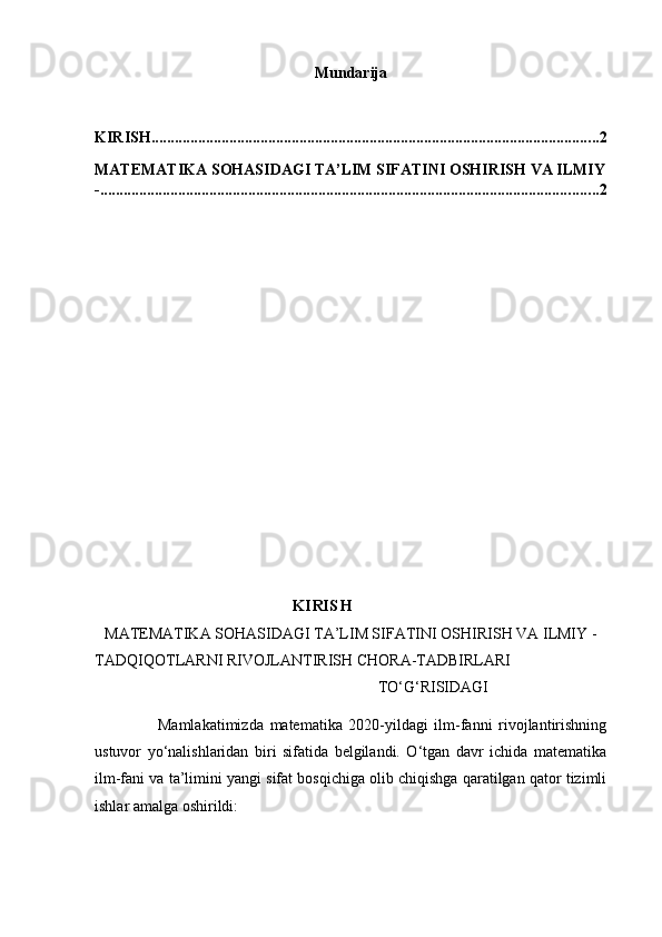 Mundarija
KIRISH ................................................................................................................... 2
MATEMATIKA SOHASIDAGI TA’LIM SIFATINI OSHIRISH VA ILMIY
- ................................................................................................................................ 2
KIRISH
MATEMATIKA SOHASIDAGI TA’LIM SIFATINI OSHIRISH VA ILMIY  -
TADQIQOTLARNI RIVOJLANTIRISH CHORA-TADBIRLARI
                      TO‘G‘RISIDAGI
                    Mamlakatimizda   matematika   2020-yildagi   ilm-fanni   rivojlantirishning
ustuvor   yo‘nalishlaridan   biri   sifatida   belgilandi.   O‘tgan   davr   ichida   matematika
ilm-fani va ta’limini yangi sifat bosqichiga olib chiqishga qaratilgan qator tizimli
ishlar amalga oshirildi:  