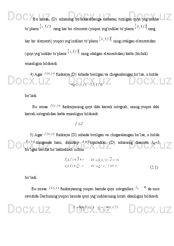Bu   xossa,   (D)   sohaning   bo‘laklashlariga   nisbatan   tuzilgan   quyi   yig‘indilar
to‘plami   ning har bir elementi (yuqori yig‘indilar to‘plami  ning 
har bir elementi) yuqori yig‘indilari to‘plami   ning istalgan elementidan 
(quyi yig‘indilar to‘plami   ning istalgan elementidan) katta (kichik) 
emasligini bildiradi.
     4) Agar   funksiya (D) sohada berilgan va chegaralangan bo‘lsa, u holda 
               
bo‘ladi.
          Bu   xossa     funksiyaning   quyi   ikki   karrali   integrali,   uning   yuqori   ikki
karrali integralidan katta emasligini bildiradi:
        
          5) Agar    funksiya (D) sohada berilgan va chegaralangan bo‘lsa, u holda
olinganda   ham,   shunday   topiladiki,   (D)   sohaning   diametri   λ <ₚ δ
bo‘lgan barcha bo‘laklashlari uchun
                                                          (2.1)
bo‘ladi.
         Bu xossa     funksiyaning yuqori hamda quyi integrallari     da mos
ravishda Darbuning yuqori hamda quyi yig‘indilarining limiti ekanligini bildiradi:
        ,