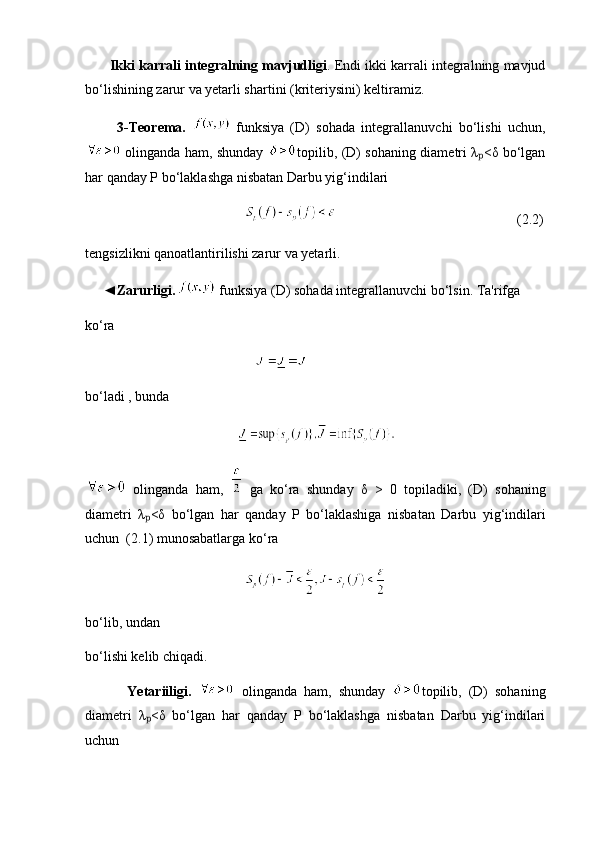 Ikki karrali integralning mavjudligi . Endi ikki karrali integralning mavjud
bo‘lishining zarur va yetarli shartini (kriteriysini) keltiramiz.
          3-T eorema.     funksiya   (D)   sohada   integrallanuvchi   bo‘lishi   uchun,
  olinganda ham, shunday   topilib, (D) sohaning diametri λ <δ bo‘lganₚ
har qanday P bo‘laklashga nisbatan Darbu yig‘indilari
                                                                                (2.2)
tengsizlikni qanoatlantirilishi zarur va yetarli.
     ◄ Zarurligi.    funksiya (D) sohada integrallanuvchi bo‘lsin. Ta'rifga
ko‘ra
        
bo ‘ ladi  ,  bunda
   
  olinganda   ham ,     ga   ko ‘ ra   shunday   δ   >   0   topiladiki ,   ( D )   sohaning
diametri   λ <δ  	
ₚ bo ‘ lgan   har   qanday   P   bo ‘ laklashiga   nisbatan   Darbu   yig ‘ indilari
uchun   (2.1)  munosabatlarga   ko ‘ ra
          
bo‘lib, undan
bo‘lishi kelib chiqadi.
            Yetariiligi.     olinganda   ham,   shunday   topilib,   (D)   sohaning
diametri   λ <δ   bo‘lgan   har   qanday   P   bo‘laklashga   nisbatan   Darbu   yig‘indilari
ₚ
uchun