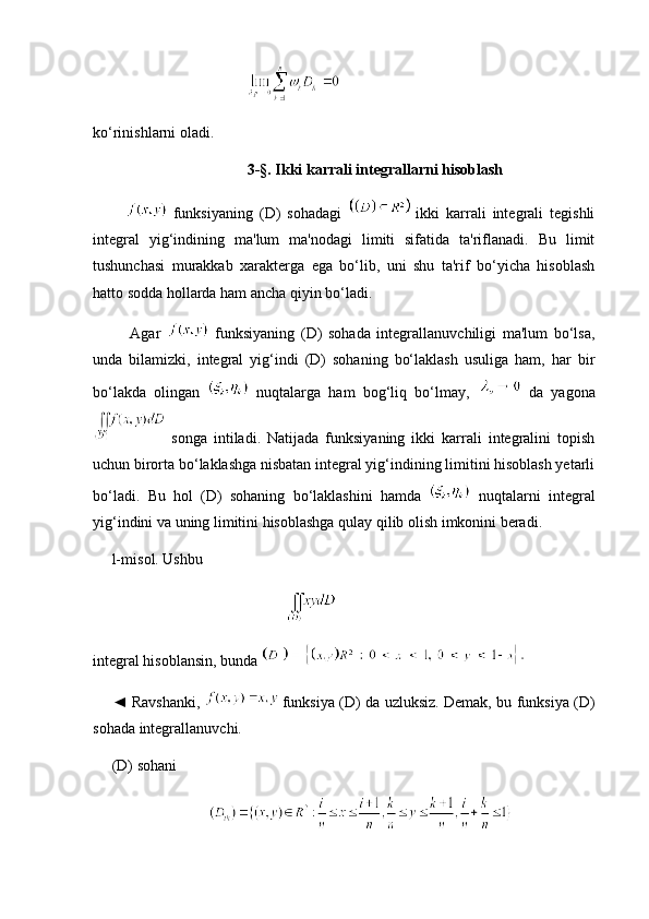 ko‘rinishlarni oladi.
3-§. Ikki karrali integrallarni hisoblash
            funksiyaning   (D)   sohadagi     ikki   karrali   integrali   tegishli
integral   yig‘indining   ma'lum   ma'nodagi   limiti   sifatida   ta'riflanadi.   Bu   limit
tushunchasi   murakkab   xarakterga   ega   bo‘lib,   uni   shu   ta'rif   bo‘yicha   hisoblash
hatto sodda hollarda ham ancha qiyin bo‘ladi.
            Agar     funksiyaning   (D)   sohada   integrallanuvchiligi   ma'lum   bo‘lsa,
unda   bilamizki,   integral   yig‘indi   (D)   sohaning   bo‘laklash   usuliga   ham,   har   bir
bo‘lakda   olingan     nuqtalarga   ham   bog‘liq   bo‘lmay,     da   yagona
  songa   intiladi.   Natijada   funksiyaning   ikki   karrali   integralini   topish
uchun birorta bo‘laklashga nisbatan integral yig‘indining limitini hisoblash yetarli
bo‘ladi.   Bu   hol   (D)   sohaning   bo‘laklashini   hamda     nuqtalarni   integral
yig‘indini va uning limitini hisoblashga qulay qilib olish imkonini beradi.
      l-mis o l. Ushbu  
integral hisoblansin, bunda 
       ◄ Ravshanki,     funksiya (D) da uzluksiz. Demak, bu funksiya (D)
sohada integrallanuvchi.
     (D) sohani