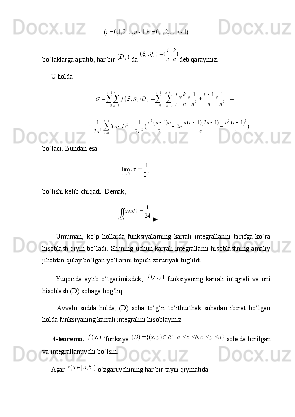                
bo‘laklarga ajratib, har bir    da  deb qaraymiz.
     U holda
      
bo‘ladi. Bundan esa
                         
bo‘lishi kelib chiqadi. Demak,
    ►
          Umuman,   ko‘p   hollarda   funksiyalarning   karrali   integrallarini   ta'rifga   ko‘ra
hisoblash qiyin bo‘ladi. Shuning uchun karrali integrallarni hisoblashning amaliy
jihatdan qulay bo‘lgan yo‘llarini topish zaruriyati tug‘ildi.
          Yuqorida   aytib   o‘tganimizdek,     funksiyaning   karrali   integrali   va   uni
hisoblash (D) sohaga bog‘liq.
          Avvalo   sodda   holda,   (D)   soha   to‘g‘ri   to‘rtburthak   sohadan   iborat   bo‘lgan
holda funksiyaning karrali integralini hisoblaymiz.
      4-teorema.   funksiya    sohada berilgan
va integrallanuvchi bo‘lsin.
     Agar    o‘zgaruvchining har bir tayin qiymatida 