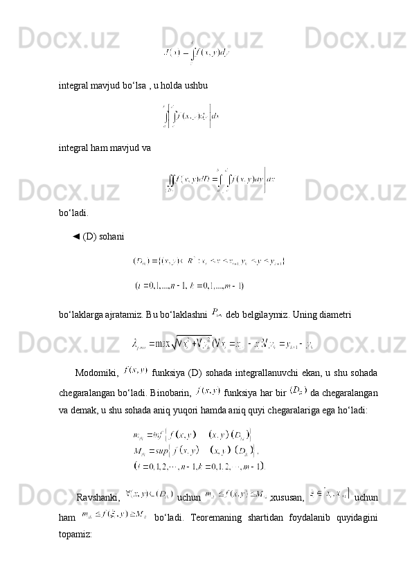 integral mavjud bo‘lsa , u holda ushbu
  
integral ham mavjud va
   
bo‘ladi.
     ◄ (D) sohani
   
bo‘laklarga ajratamiz. Bu bo‘laklashni   deb belgilaymiz. Uning diametri
               
         Modomiki,     funksiya (D) sohada integrallanuvchi ekan, u shu sohada
chegaralangan bo‘ladi. Binobarin,   funksiya har bir    da chegaralangan
va demak, u shu sohada aniq yuqori hamda aniq quyi chegaralariga ega ho‘ladi:
  
          Ravshanki,     uchun   , xususan,     uchun
ham     bo‘ladi.   Teoremaning   shartidan   foydalanib   quyidagini
topamiz: