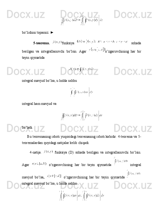 bo‘lishini topamiz. ►
          5-teorema.   funksiya     sohada
berilgan   va   integrallanuvchi   bo‘lsin.   Agar   o‘zgaruvchining   har   bir
tayin qiymatida
integral mavjud bo‘lsa, u holda ushbu
integral ham mavjud va
bo‘ladi.
      Bu teoremaning isboti yuqoridagi teoremaning isboti kabidir. 4-teorema va 5-
teoremalardan quyidagi natijalar kelib chiqadi.
          4-natija.     funksiya   (D)   sohada   berilgan   va   integrallanuvchi   bo‘lsin.
Agar     o‘zgaruvchining   har   bir   tayin   qiymatida     integral
mavjud   bo‘lsa ,     o‘zgaruvchining   har   bir   tayin   qiymatida  
integral mavjud bo‘lsa, u holda ushhu 