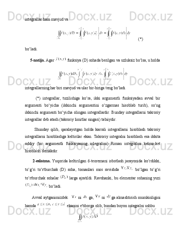 integrallar ham mavjud va
           (*)     
bo‘ladi.
      5-natija.  Agar    funksiya (D) sohada berilgan va uzluksiz bo‘lsa, u holda
integrallarning har biri mavjud va ular bir-biriga teng bo‘ladi.
          (*)   integrallar,   tuzilishiga   ko‘ra,   ikki   argumentli   funksiyadan   avval   bir
argumenti   bo‘yicha   (ikkinchi   argumentini   o‘zgarmas   hisoblab   turib),   so‘ng
ikkinchi argumenti bo‘yicha olingan integrallardir. Bunday integrallarni takroriy
integrallar deb atash (takroriy limitlar singari) tabiiydir.
          Shunday   qilib,   qaralayotgan   holda   karrali   integrallarni   hisoblash   takroriy
integrallarni   hisoblashga   keltirilar   ekan.   Takroriy   integralni   hisoblash   esa   ikkita
oddiy   (bir   argumentli   funksiyaning   inlegralini)   Riman   integralini   kelma-ket
hisoblash demakdir. 
          2-eslatma.   Yuqorida   keltirilgan   6-teoremani   isbotlash   jarayonida   ko‘rdikki,
to‘g‘ri   to‘rtburchak   (D)   soha,   tomanlari   mos   ravishda     bo‘lgan   to‘g‘ri
to‘rtburchak sohalar     larga ajratildi. Ravshanki, bu elementar sohaning yuzi
  bo‘ladi.
         Avval aytganimizdek.      ni     ga,     ni   ga almashtirish mumkinligini
hamda   ekanini e'tiborga olib, bundan buyon integralni ushbu 
             