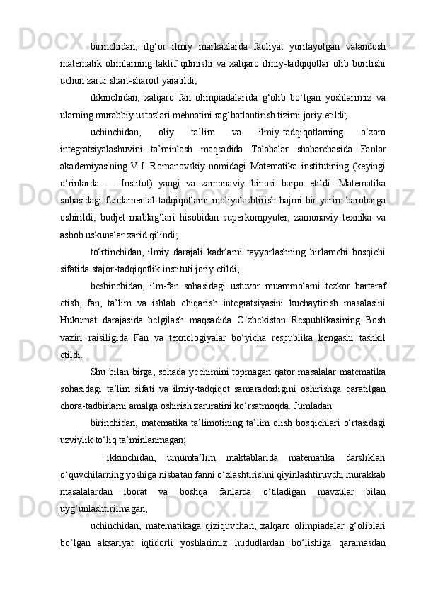 birinchidan,   ilg‘or   ilmiy   markazlarda   faoliyat   yuritayotgan   vatandosh
matematik   olimlarning   taklif   qilinishi   va   xalqaro   ilmiy-tadqiqotlar   olib   borilishi
uchun zarur shart-sharoit yaratildi;
ikkinchidan,   xalqaro   fan   olimpiadalarida   g‘olib   bo‘lgan   yoshlarimiz   va
ularning murabbiy ustozlari mehnatini rag‘batlantirish tizimi joriy etildi;
uchinchidan,   oliy   ta’lim   va   ilmiy-tadqiqotlarning   o‘zaro
integratsiyalashuvini   ta’minlash   maqsadida   Talabalar   shaharchasida   Fanlar
akademiyasining   V.I.   Romanovskiy   nomidagi   Matematika   institutining   (keyingi
o‘rinlarda   —   Institut)   yangi   va   zamonaviy   binosi   barpo   etildi.   Matematika
sohasidagi  fundamental tadqiqotlarni  moliyalashtirish hajmi bir  yarim barobarga
oshirildi,   budjet   mablag‘lari   hisobidan   superkompyuter,   zamonaviy   texnika   va
asbob uskunalar xarid qilindi;
to‘rtinchidan,   ilmiy   darajali   kadrlarni   tayyorlashning   birlamchi   bosqichi
sifatida stajor-tadqiqotlik instituti joriy etildi;
beshinchidan,   ilm-fan   sohasidagi   ustuvor   muammolarni   tezkor   bartaraf
etish,   fan,   ta’lim   va   ishlab   chiqarish   integratsiyasini   kuchaytirish   masalasini
Hukumat   darajasida   belgilash   maqsadida   O‘zbekiston   Respublikasining   Bosh
vaziri   raisiligida   Fan   va   texnologiyalar   bo‘yicha   respublika   kengashi   tashkil
etildi.
Shu bilan birga, sohada yechimini topmagan qator masalalar  matematika
sohasidagi   ta’lim   sifati   va   ilmiy-tadqiqot   samaradorligini   oshirishga   qaratilgan
chora-tadbirlarni amalga oshirish zaruratini ko‘rsatmoqda. Jumladan:
birinchidan,  matematika  ta’limotining ta’lim  olish  bosqichlari   o‘rtasidagi
uzviylik to‘liq ta’minlanmagan;
    ikkinchidan,   umumta’lim   maktablarida   matematika   darsliklari
o‘quvchilarning yoshiga nisbatan fanni o‘zlashtirishni qiyinlashtiruvchi murakkab
masalalardan   iborat   va   boshqa   fanlarda   o‘tiladigan   mavzular   bilan
uyg‘unlashtirilmagan;
uchinchidan,   matematikaga   qiziquvchan,   xalqaro   olimpiadalar   g‘oliblari
bo‘lgan   aksariyat   iqtidorli   yoshlarimiz   hududlardan   bo‘lishiga   qaramasdan 