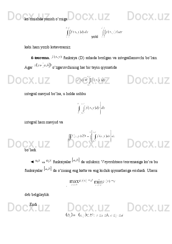 ko‘rinishda yozish o‘rniga
                    yoki     
kabi ham yozib ketaveramiz.
          6-teorema.     funksiya (D) sohada berilgan va integrallanuvchi bo‘lsin.
Agar   o‘zgaruvchining har bir tayin qiymatida
integral mavjud bo‘lsa, u holda ushbu
integral ham mavjud va
bo‘ladi.
     ◄    va   funksiyalar    da uzluksiz. Veyershtrass teoremasiga ko‘ra bu
funksiyalar   da o‘zining eng katta va eng kichik qiymatlariga erishadi. Ularni
,   
deb belgilaylik.
     Endi