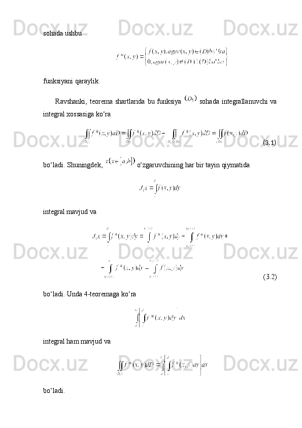 sohada ushbu
funksiyani qaraylik.
         Ravshanki,  teorema shartlarida bu funksiya     sohada  integrallanuvchi  va
integral xossasiga ko‘ra
               (3.1)
bo‘ladi. Shuningdek,    o‘zgaruvchining har bir tayin qiymatida
integral mavjud va
                                                                            (3.2)
bo‘ladi. Unda 4-teoremaga ko‘ra
integral ham mavjud va
bo‘ladi.
