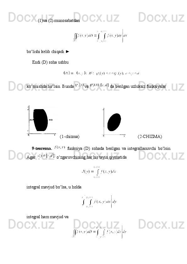 (1) va (2) munosabatdan
 
bo‘lishi kelib chiqadi.►
     Endi (D) soha ushbu
   
ko‘rinishda ho‘lsin. Bunda  va      da berilgan uzluksiz funksiyalar
(1-chizma)              (2-CHIZMA)
      9-teorema.     funksiya   (D)   sohada   berilgan   va   integrallanuvchi   bo‘lsin.
Agar    o‘zgaruvchining har hir tayin qiymatida
integral mavjud bo‘lsa, u holda
integral ham mavjud va