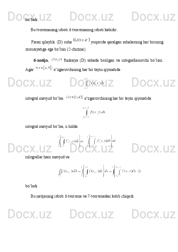 bo‘ladi.
     Bu teoremaning isboti 6-teoremaning isboti kabidir.
      Faraz qilaylik. (D) soha    yuqorida qaralgan sohalarning har birining
xususiyatiga ega bo‘lsin (2-chizma).
          6-natija.     funksiya   (D)   sohada   berilgan   va   integrallanuvchi   bo‘lsin.
Agar    o‘zgaruvchining har bir tayin qiymatida
integral mavjud bo‘lsa.    o‘zgaruvchining har bir tayin qiymatida
integral mavjud bo‘lsa, u holda
 , 
inlegrallar ham mavjud va
bo‘ladi.
     Bu natijaning isboti 6-teorema va 7-teoremadan kelib chiqadi.