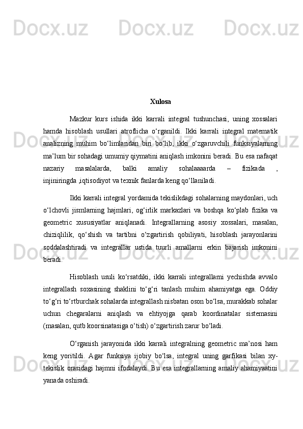 Xulosa
Mazkur   kurs   ishida   ikki   karrali   integral   tushunchasi,   uning   xossalari
hamda   hisoblash   usullari   atroflicha   o‘rganildi.   Ikki   karrali   integral   matematik
analizning   muhim   bo‘limlaridan   biri   bo‘lib,   ikki   o‘zgaruvchili   funksiyalarning
ma’lum bir sohadagi umumiy qiymatini aniqlash imkonini beradi. Bu esa nafaqat
nazariy   masalalarda,   balki   amaliy   sohalaaaarda   –   fizikada   ,
injiniringda ,iqtisodiyot va texnik fanlarda keng qo‘llaniladi.
Ikki karrali integral yordamida tekislikdagi sohalarning maydonlari, uch
o‘lchovli   jismlarning   hajmlari,   og‘irlik   markazlari   va   boshqa   ko‘plab   fizika   va
geometric   xususiyatlar   aniqlanadi.   Integrallarning   asosiy   xossalari,   masalan,
chiziqlilik,   qo‘shish   va   tartibni   o‘zgartirish   qobiliyati,   hisoblash   jarayonlarini
soddalashtiradi   va   integrallar   ustida   tuurli   amallarni   erkin   bajarish   imkonini
beradi.
  Hisoblash   usuli   ko‘rsatdiki,   ikki   karrali   integrallarni   yechishda   avvalo
integrallash   soxasining   shaklini   to‘g‘ri   tanlash   muhim   ahamiyatga   ega.   Oddiy
to‘g‘ri to‘rtburchak sohalarda integrallash nisbatan oson bo‘lsa, murakkab sohalar
uchun   chegaralarni   aniqlash   va   ehtiyojga   qarab   koordinatalar   sistemasini
(masalan, qutb koorsinatasiga o‘tish) o‘zgartirish zarur bo‘ladi.
  O‘rganish   jarayonida   ikki   karrali   integralning   geometric   ma’nosi   ham
keng   yoritildi.   Agar   funksiya   ijobiy   bo‘lsa,   integral   uning   garfikasi   bilan   xy-
tekislik   orasidagi   hajmni   ifodalaydi.   Bu   esa   integrallarning   amaliy   ahamiyaatini
yanada oshiradi. 