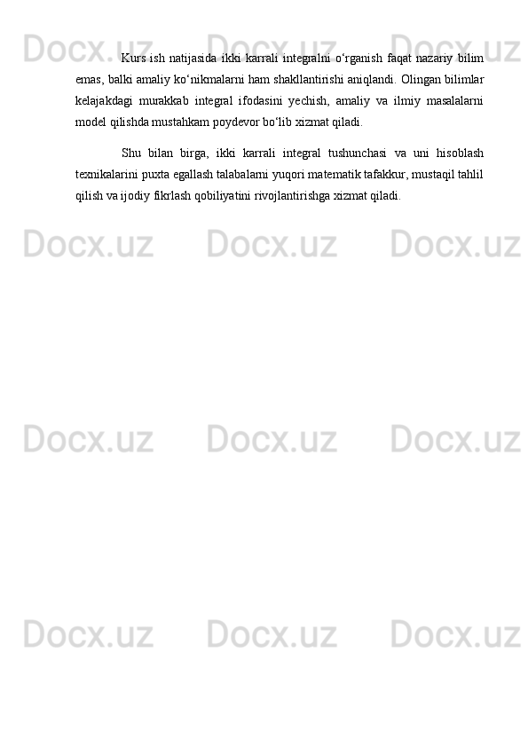 Kurs   ish   natijasida   ikki   karrali   integralni   o‘rganish   faqat   nazariy   bilim
emas, balki amaliy ko‘nikmalarni ham shakllantirishi aniqlandi. Olingan bilimlar
kelajakdagi   murakkab   integral   ifodasini   yechish,   amaliy   va   ilmiy   masalalarni
model qilishda mustahkam poydevor bo‘lib xizmat qiladi.
Shu   bilan   birga,   ikki   karrali   integral   tushunchasi   va   uni   hisoblash
texnikalarini puxta egallash talabalarni yuqori matematik tafakkur, mustaqil tahlil
qilish va ijodiy fikrlash qobiliyatini rivojlantirishga xizmat qiladi.