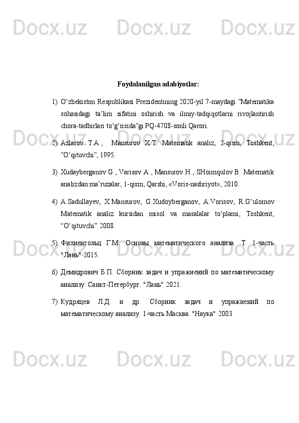 Foydalanilgan adabiyotlar:
1) O‘zbekiston Respublikasi  Prezidentining 2020-yil 7-maydagi  Matematikaʺ
sohasidagi   ta’lim   sifatini   oshirish   va   ilmiy-tadqiqotlarni   rivojlantirish
chora-tadbirlari to‘g‘risida gi PQ-4708-sonli Qarori.	
ʺ
2) Azlarov   T.A.,     Mansurov   X.T.   Matematik   analiz,   2-qism,   Toshkent,
O‘qituvchi , 1995.	
ʺ ʺ
3) Xudayberganov G., Varisov A., Mansurov H., SHoimqulov B. Matematik
analizdan ma’ruzalar, 1-qism, Qarshi, «Voris-nashriyot», 2010.
4) A.Sadullayev,   X.Mansurov,   G.Xudoyberganov,   A.Vorisov,   R.G‘ulomov
Matematik   analiz   kursidan   misol   va   masalalar   to‘plami,   Toshkent,
“O‘qituvchi” 2008.
5) Фихиенгольц   Г.М.   Основы   математического   анализа.   Т.   1-часть
"Лань" 2015.
6) Демидрович   Б.П.   Сборник   задач   и   упражнений   по   математическому
анализу.  Санкт-Петербург. "Лань" 2021.
7) Кудряцев   Л.Д.   и   др.   Сборник   задач   и   упражнений   по
математическому анализу.  1-часть Масква. "Наука" 2003