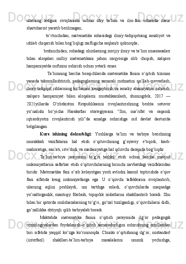 ularning   kelgusi   rivojlanishi   uchun   oliy   ta’lim   va   ilm-fan   sohasida   zarur
shartsharoit yaratib berilmagan;
      to‘rtinchidan,   matematika   sohasidagi   ilmiy-tadqiqotning   amaliyot   va
ishlab chiqarish bilan bog‘liqligi zaifligicha saqlanib qolmoqda;
    beshinchidan, sohadagi olimlarning xorijiy ilmiy va ta’lim muassasalari
bilan   aloqalari   milliy   matematikani   jahon   miqyosiga   olib   chiqish,   xalqaro
hamjamiyatda nufuzini oshirish uchun yetarli emas.
        Ta’limning   barcha   bosqichlarida   matematika   fanini   o‘qitish   tizimini
yanada takomillashtirish, pedagoglarning samarali  mehnatini qo‘llab-quvvatlash,
ilmiy-tadqiqot ishlarining ko‘lamini kengaytirish va amaliy ahamiyatini oshirish,
xalqaro   hamjamiyat   bilan   aloqalarni   mustahkamlash,   shuningdek,   2017   —
2021yillarda   O‘zbekiston   Respublikasini   rivojlantirishning   beshta   ustuvor
yo‘nalishi   bo‘yicha   Harakatlar   strategiyasini   “Ilm,   ma’rifat   va   raqamli
iqtisodiyotni   rivojlantirish   yili”da   amalga   oshirishga   oid   davlat   dasturida
belgilangan.
Kurs   ishining   dolzarbligi:   Yoshlarga   ta’lim   va   tarbiya   berishning
murakkab   vazifalarini   hal   etish   o‘qituvchining   g‘oyaviy   e’tiqodi,   kasb-
mahoratiga, san’ati, iste’dodi va madaniyatiga hal qiluvchi darajada bog‘liqdir.
Ta’lim-tarbiya   jarayonini   to‘g‘ri   tashkil   etish   uchun   barcha   mavjud
imkoniyatlarini safarbar etish o‘qituvchilarning birinchi navbatdagi vazifalaridan
biridir.   Matematika   fani   o‘sib   kelayotgan   yosh   avlodni   kamol   toptirishda   o‘quv
fani   sifatida   keng   imkoniyatlarga   ega.   U   o‘quvchi   tafakkurini   rivojlantirib,
ularning   aqlini   peshlaydi,   uni   tartibga   soladi,   o‘quvchilarda   maqsadga
yo‘naltirganlik,   mantiqiy   fikrlash,   topqirlik   xislatlarini   shakllantirib   boradi.   Shu
bilan bir qatorda mulohazalarning to‘g‘ri, go‘zal tuzilganligi, o‘quvchilarni didli,
go‘zallikka ehtiyojli qilib tarbiyalab boradi.
Maktabda   matematika   fanini   o‘qitish   jarayonida   ilg‘or   pedagogik
texnologiyalardan   foydalanish–o‘qitish   samaradorligini   oshirishning   omillaridan
biri   sifatida   yaqqol   ko‘zga   ko‘rinmoqda.   Chunki   o‘qitishning   ilg‘or,   nostandart
(interfaol)   shakllari-ta’lim-tarbiya   masalalarini   unumli   yechishga,