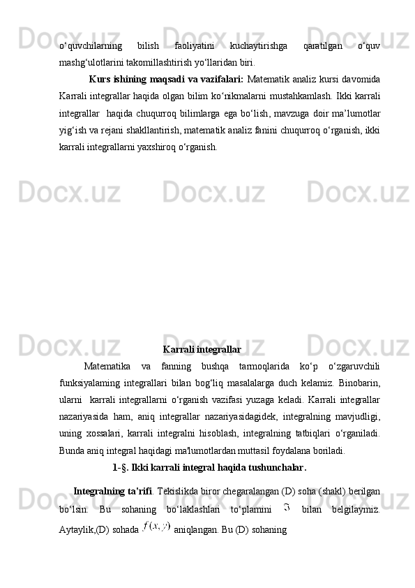o‘quvchilarning   bilish   faoliyatini   kuchaytirishga   qaratilgan   o‘quv
mashg‘ulotlarini takomillashtirish yo‘llaridan biri. 
Kurs ishining maqsadi va vazifalari:   Matematik analiz kursi davomida
K arrali integrallar haqida olgan bilim ko nikmalarni mustahkamlash.ʻ   Ikki karrali
integrallar     haqida   chuqurroq   bilimlarga   ega   bo‘lish ,   mavzuga   doir   ma’lumotlar
yig‘ish va rejani shakllantirish, matematik analiz fanini chuqurroq o‘rganish, ikki
karrali integrallarni yaxshiroq o‘rganish.
  Karrali integrallar
Matematika   va   fanning   bushqa   tarmoqlarida   ko‘p   o‘zgaruvchili
funksiyalaming   integrallari   bilan   bog‘liq   masalalarga   duch   kelamiz.   Binobarin,
ularni     karrali   integrallarni   o‘rganish   vazifasi   yuzaga   keladi.   Karrali   integrallar
nazariyasida   ham,   aniq   integrallar   nazariyasidagidek,   integralning   mavjudligi,
uning   xossalari,   karrali   integralni   hisoblash,   integralning   tatbiqlari   o‘rganiladi.
Bunda aniq integral haqidagi ma'lumotlardan muttasil foydalana boriladi.  
                      1-§. Ikki karrali integral haqida tushunchalar.
     Integralning ta'rifi . Tekislikda biror chegaralangan (D) soha (shakl) berilgan
bo‘lsin.   Bu   sohaning   bo‘laklashlari   to‘plamini     bilan   belgilaymiz.
Aytaylik,(D) sohada    aniqlangan. Bu (D) sohaning
