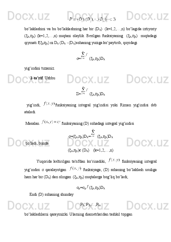      
bo‘laklashini  va bu bo‘laklashning har bir  (D )   (k=1,2,…,n) bo‘lagida ixtiyoriyₖ
(ξ , )   (k=1,2,…,n)   nuqtani   olaylik.   Berilgan   funksiyaning     (ξ , )     nuqtadagi	
ₖ ɳₖ ₖ ɳₖ
qiymati f(ξ ) ni D  (D  - (D )sohaning yuziga ko‘paytirib, quyidagi	
ₖɳₖ ₖ ₖ ₖ
σ=  ( ξ , )D	
ₖ ɳₖ ₖ
yig‘indini tuzamiz.
       1-ta’rif . Ushbu
Σ=  ( ξ , )D
ₖ ɳₖ ₖ
  yig‘indi,   funksiyaning   integral   yig‘indisi   yoki   Riman   yig‘indisi   deb
ataladi.
 Masalan.    funksiyaning (D) sohadagi integral yig‘indisi 
σ= ( ξ , )D =	
ₖ ɳₖ ₖ ( ξ , )D	ₖ ɳₖ ₖ
 bo‘ladi, bunda
( ξ , )  (D )   	
ₖ ɳₖ ϵ ₖ   (k=1,2,…,n)
  Yuqorida   keltirilgan   ta'rifdan   ko‘rinadiki,     funksiyaning   integral
yig‘indisi   σ   qaralayotgan       funksiyaga,   (D)   sohaning   bo‘laklash   usuliga
ham har bir (D ) dan olingan  	
ₖ ( ξ , )	ₖ ɳₖ  nuqtalarga bog‘liq bo‘ladi;
σ =σ
ₚ ₚ ( ξ , )D	ₖ ɳₖ ₖ
     Endi (D) sohaning shunday  
P , P ,…,P	
₁ ₂ ₘ
bo‘laklashlarni qaraymizki. Ularning diametrlaridan tashkil topgan 