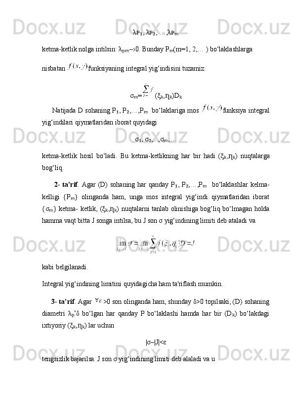 λ , λ , …,λᴘ₁ ᴘ₂ ᴘₘ
ketma-ketlik nolga intilsin: λ	
ₚₘ –›0. Bunday P (m=1, 2,… ) bo‘laklashlarga 	ₘ
nisbatan  funksiyaning integral yig‘indisini tuzamiz:
σ =	
ₘ ( ξ , )D	ₖ ɳₖ ₖ
       Natijada D sohaning P , P ,…,P    bo‘laklariga mos  	
₁ ₂ ₘ funksiya integral
yig‘indilari qiymatlaridan iborat quyidagi
σ , σ ,...,σ ,…	
₁ ₂ ₘ
ketma-ketlik   hosil   bo‘ladi.   Bu   ketma-ketlikning   har   bir   hadi   ( ξ , )  	
ₖ ɳₖ nuqtalarga
bog‘liq.
         2-  ta’rif . Agar  (D)  sohaning har  qanday  P , P ,…,P    bo‘laklashlar  kelma-	
₁ ₂ ₘ
kelligi   {P }   olinganda   ham,   unga   mos   integral   yig‘indi   qiymatlaridan   iborat	
ₘ
{σ } ketma- ketlik,  	
ₘ ( ξ , )  	ₖ ɳₖ nuqtalarni tanlab olinishiga bog‘liq bo‘lmagan holda
hamma vaqt bitta J songa intilsa, bu J son σ yig‘indining limiti deb ataladi va 
kabi belgilanadi.
Integral yig‘indining limitini quyidagicha ham ta'riflash mumkin.
     3- ta’rif . Agar  >0 son olinganda ham, shunday δ>0 topilsaki, (D) sohaning
diametri   λ δ   bo‘lgan   har   qanday   P   bo‘laklashi   hamda   har   bir   (D )   bo‘lakdagi	
ₚ˃ ₖ
ixtiyoriy (ξ , ) lar uchun
ₖ ɳₖ
|σ–|J|<ε
tengsizlik bajarilsa. J son σ yig‘indining limiti deb alaladi va u  