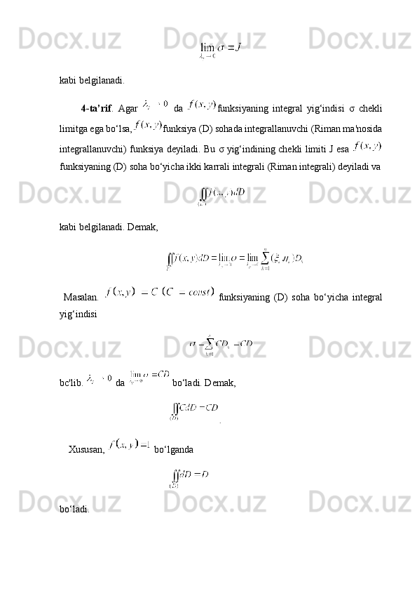 kabi belgilanadi.
          4-ta’rif .   Agar     da   funksiyaning   integral   yig‘indisi   σ   chekli
limitga ega bo‘lsa, funksiya (D) sohada integrallanuvchi (Riman ma'nosida
integrallanuvchi) funksiya deyiladi. Bu   σ   yig‘indining chekli limiti J esa  
funksiyaning (D) soha bo‘yicha ikki karrali integrali (Riman integrali) deyiladi va
kabi belgilanadi. Demak,
  
  Masalan.     funksiyaning   (D)   soha   bo‘yicha   integral
yig‘indisi
bc'lib.   da    bo‘ladi. Demak,
     .
      Xususan,    bo‘lganda
    
bo‘ladi.