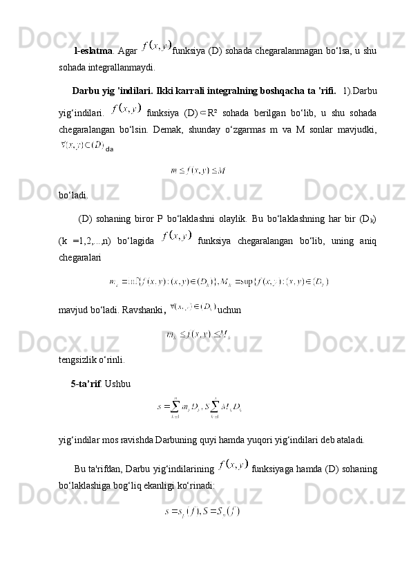 l-eslatma . Agar   funksiya (D) sohada chegaralanmagan bo‘lsa, u shu
sohada integrallanmaydi.
       Darbu yig 'indilari. Ikki karrali integralning boshqacha ta 'rifi.   1).Darbu
yig‘indilari.     funksiya   (D) R²   sohada   berilgan   bo‘lib,   u   shu   sohada⸦
chegaralangan   bo‘lsin.   Demak,   shunday   o‘zgarmas   m   va   M   sonlar   mavjudki,
da
        
bo‘ladi.
          (D)   sohaning   biror   P   bo‘laklashni   olaylik.   Bu   bo‘laklashning   har   bir   (D )	
ₖ
(k   =1,2,...,n)   bo‘lagida     funksiya   chegaralangan   bo‘lib,   uning   aniq
chegaralari 
      
mavjud bo‘ladi. Ravshanki ,  uchun
                          
tengsizlik o‘rinli.
      5-ta’rif . Ushbu
yig‘indilar mos ravishda Darbuning quyi hamda yuqori yig‘indilari deb ataladi. 
         Bu ta'rifdan, Darbu yig‘indilarining     funksiyaga hamda (D) sohaning
bo‘laklashiga bog‘liq ekanligi ko‘rinadi: