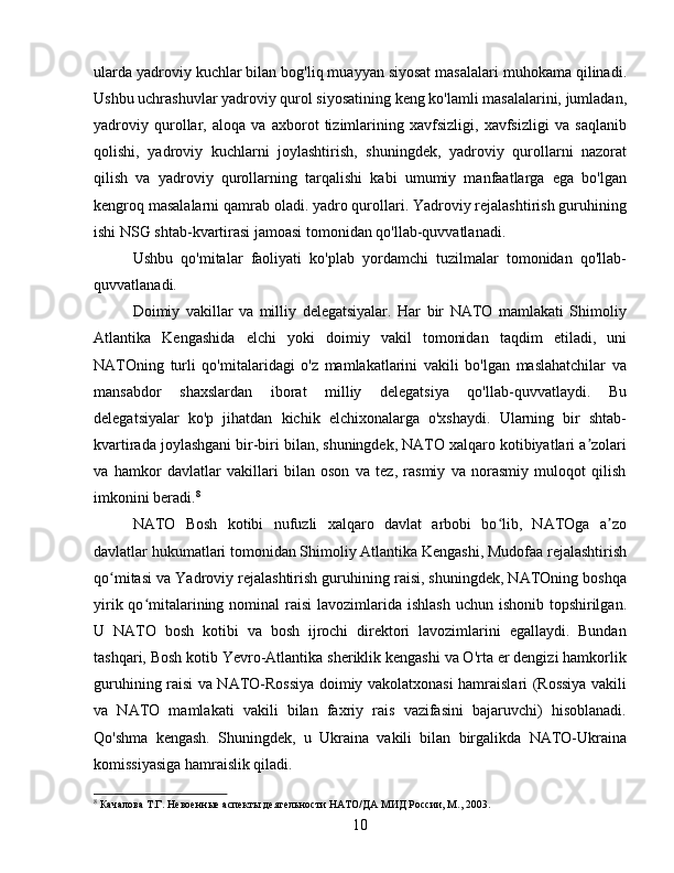 ularda yadroviy kuchlar bilan bog'liq muayyan siyosat masalalari muhokama qilinadi.
Ushbu uchrashuvlar yadroviy qurol siyosatining keng ko'lamli masalalarini, jumladan,
yadroviy   qurollar,   aloqa   va   axborot   tizimlarining   xavfsizligi,   xavfsizligi   va   saqlanib
qolishi,   yadroviy   kuchlarni   joylashtirish,   shuningdek,   yadroviy   qurollarni   nazorat
qilish   va   yadroviy   qurollarning   tarqalishi   kabi   umumiy   manfaatlarga   ega   bo'lgan
kengroq masalalarni qamrab oladi. yadro qurollari. Yadroviy rejalashtirish guruhining
ishi NSG shtab-kvartirasi jamoasi tomonidan qo'llab-quvvatlanadi.
Ushbu   qo'mitalar   faoliyati   ko'plab   yordamchi   tuzilmalar   tomonidan   qo'llab-
quvvatlanadi.
Doimiy   vakillar   va   milliy   delegatsiyalar.   Har   bir   NATO   mamlakati   Shimoliy
Atlantika   Kengashida   elchi   yoki   doimiy   vakil   tomonidan   taqdim   etiladi,   uni
NATOning   turli   qo'mitalaridagi   o'z   mamlakatlarini   vakili   bo'lgan   maslahatchilar   va
mansabdor   shaxslardan   iborat   milliy   delegatsiya   qo'llab-quvvatlaydi.   Bu
delegatsiyalar   ko'p   jihatdan   kichik   elchixonalarga   o'xshaydi.   Ularning   bir   shtab-
kvartirada joylashgani bir-biri bilan, shuningdek, NATO xalqaro kotibiyatlari a zolariʼ
va   hamkor   davlatlar   vakillari   bilan   oson   va   tez,   rasmiy   va   norasmiy   muloqot   qilish
imkonini beradi. 8
NATO   Bosh   kotibi   nufuzli   xalqaro   davlat   arbobi   bo lib,   NATOga   a zo	
ʻ ʼ
davlatlar hukumatlari tomonidan Shimoliy Atlantika Kengashi, Mudofaa rejalashtirish
qo mitasi va Yadroviy rejalashtirish guruhining raisi, shuningdek, NATOning boshqa	
ʻ
yirik qo mitalarining nominal  raisi  lavozimlarida ishlash  uchun ishonib  topshirilgan.	
ʻ
U   NATO   bosh   kotibi   va   bosh   ijrochi   direktori   lavozimlarini   egallaydi.   Bundan
tashqari, Bosh kotib Yevro-Atlantika sheriklik kengashi va O'rta er dengizi hamkorlik
guruhining raisi va NATO-Rossiya doimiy vakolatxonasi hamraislari (Rossiya vakili
va   NATO   mamlakati   vakili   bilan   faxriy   rais   vazifasini   bajaruvchi)   hisoblanadi.
Qo'shma   kengash.   Shuningdek,   u   Ukraina   vakili   bilan   birgalikda   NATO-Ukraina
komissiyasiga hamraislik qiladi.
8
 Качалова Т.Г. Невоенные аспекты деятельности НАТО/ДА МИД России, М., 2003.
10
