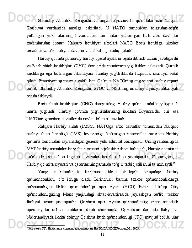 Shimoliy   Atlantika   Kengashi   va   unga   bo'ysunuvchi   qo'mitalar   ishi   Xalqaro
Kotibiyat   yordamida   amalga   oshiriladi.   U   NATO   tomonidan   to'g'ridan-to'g'ri
yollangan   yoki   ularning   hukumatlari   tomonidan   yuborilgan   turli   a'zo   davlatlar
xodimlaridan   iborat.   Xalqaro   kotibiyat   a zolari   NATO   Bosh   kotibiga   hisobotʼ
beradilar va o z faoliyati davomida tashkilotga sodiq qoladilar.	
ʻ
Harbiy qo'mita jamoaviy harbiy operatsiyalarni rejalashtirish uchun javobgardir
va  Bosh   shtab   boshliqlari   (CHG)   darajasida   muntazam   yig'ilishlar   o'tkazadi.   Qurolli
kuchlarga   ega   bo'lmagan   Islandiyani   bunday   yig'ilishlarda   fuqarolik   rasmiysi   vakil
qiladi. Fransiyaning maxsus vakili bor. Qo mita NATOning eng yuqori harbiy organi	
ʻ
bo lib, Shimoliy Atlantika Kengashi, STOC va NSGning umumiy siyosiy rahbariyati	
ʻ
ostida ishlaydi.
Bosh   shtab   boshliqlari   (CHG)   darajasidagi   Harbiy   qo'mita   odatda   yiliga   uch
marta   yig'iladi.   Harbiy   qo mita   yig ilishlarining   ikkitasi   Bryusselda,   biri   esa	
ʻ ʻ
NATOning boshqa davlatlarida navbat bilan o tkaziladi.	
ʻ
Xalqaro   Harbiy   shtab   (IMS)ni   NATOga   a zo   davlatlar   tomonidan   Xalqaro	
ʼ
harbiy   shtab   boshlig i   (IMS)   lavozimiga   ko rsatgan   nomzodlar   orasidan   Harbiy	
ʻ ʻ
qo mita tomonidan saylanadigan general yoki admiral boshqaradi. Uning rahbarligida	
ʻ
MHS harbiy masalalar bo'yicha siyosatni rejalashtirish va baholash, Harbiy qo'mitada
ko'rib   chiqish   uchun   tegishli   tavsiyalar   berish   uchun   javobgardir.   Shuningdek,   u
Harbiy qo‘mita siyosati va qarorlarining amalda to‘g‘ri tatbiq etilishini ta’minlaydi. 9
Yangi   qo‘mondonlik   tuzilmasi   ikkita   strategik   darajadagi   harbiy
qo‘mondonlikni   o‘z   ichiga   oladi.   Birinchisi,   barcha   tezkor   qo'mondonliklarga
bo'ysunadigan   Ittifoq   qo'mondonligi   operatsiyasi   (ACO)   Evropa   Ittifoqi   Oliy
qo'mondonligining   Mons   yaqinidagi   shtab-kvartirasida   joylashgan   bo'lib,   tezkor
faoliyat   uchun   javobgardir.   Qo'shma   operatsiyalar   qo'mondonligi   qisqa   muddatli
operatsiyalar   uchun   talablarni   ishlab   chiqmoqda.   Operatsion   darajada   Italiya   va
Niderlandiyada ikkita doimiy Qo'shma kuch qo'mondonligi (JFC) mavjud bo'lib, ular
9
 Качалова Т.Г. Невоенные аспекты деятельности НАТО/ДА МИД России, М., 2003.
11