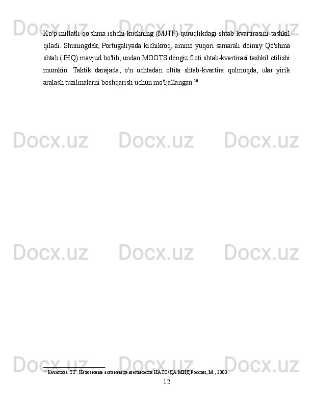 Ko'p millatli qo'shma ishchi kuchning (MJTF) quruqlikdagi shtab-kvartirasini tashkil
qiladi. Shuningdek, Portugaliyada kichikroq, ammo yuqori samarali doimiy Qo'shma
shtab (JHQ) mavjud bo'lib, undan MOOTS dengiz floti shtab-kvartirasi tashkil etilishi
mumkin.   Taktik   darajada,   o'n   uchtadan   oltita   shtab-kvartira   qolmoqda,   ular   yirik
aralash tuzilmalarni boshqarish uchun mo'ljallangan. 10
10
 Качалова Т.Г. Невоенные аспекты деятельности НАТО/ДА МИД России, М., 2003.
12 